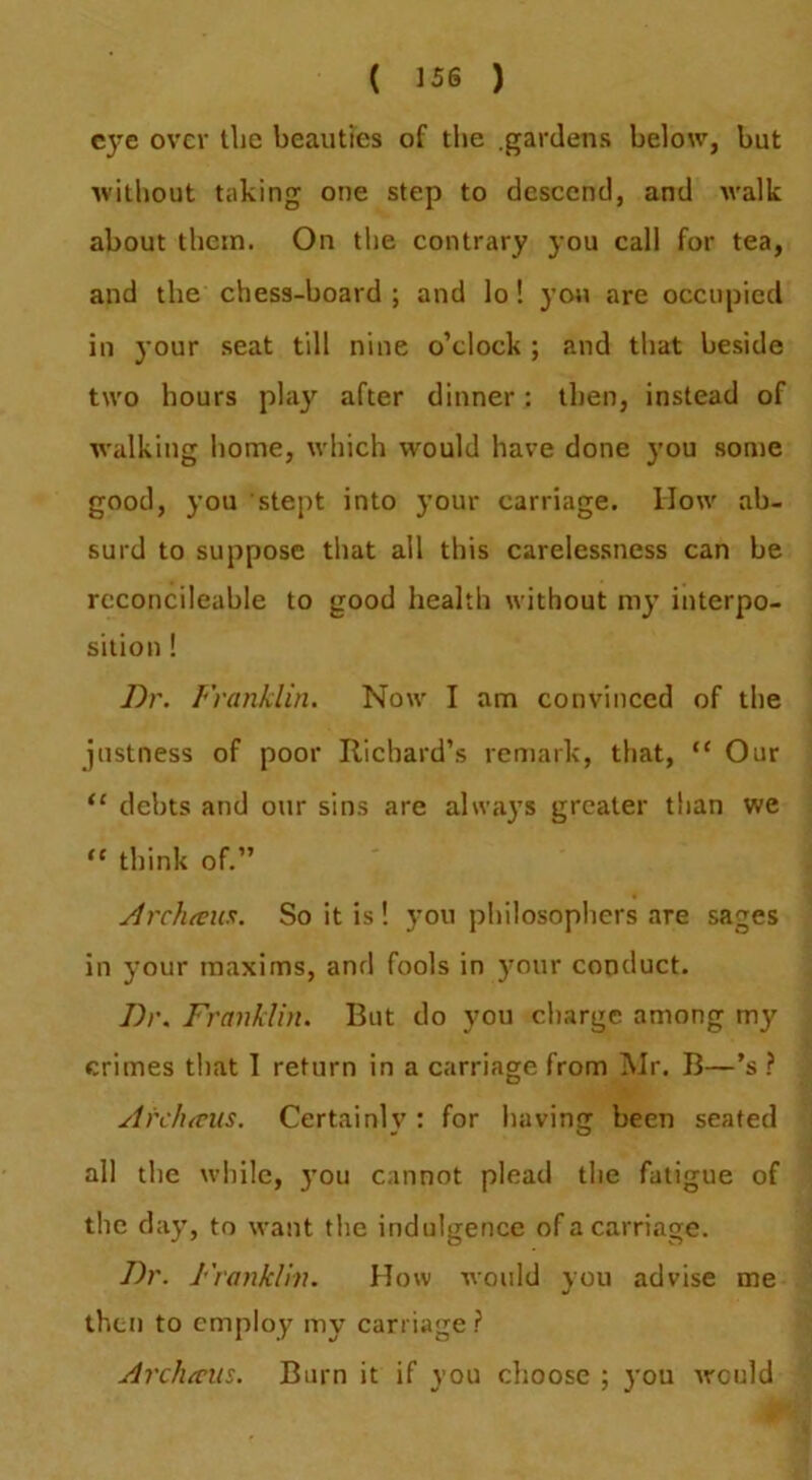 eye over the beauties of tlie .gardens below, but without taking one step to descend, and walk about ibcin. On tlie contrary you call for tea, and the chess-board ; and lo! you are occupied in your seat till nine o’clock ; and that beside two hours play after dinner: then, instead of walking home, which would have done you some good, you stept into your carriage. How ab- surd to suppose that all this carelessness can be rcconcileable to good health without my interpo- sition ! Dr. Franklin. Now I am convinced of the justness of poor Richard’s remark, that, “ Our “ debts and our sins are always greater than we “ think of.” ArcJutnis. So it is ! you pliilosophers are sages in your maxims, and fools in )mur conduct. Dr. Franklin. But do you charge among my crimes that I return in a carriage from Mr. B—’s ? Archicns. Certainlv : for having been seated all the wliile, j’ou cannot plead the fatigue of the day, to want the indulgence of a carriage. Dr. Franklin. How would you advise me then to employ my carriage.? Arclucm. Burn it if you choose ; you would