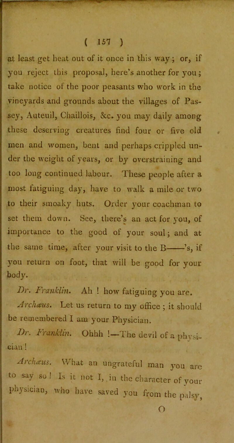 at least get heat out of it once in this way; or, if you reject this proposal, here’s another for you ; take notice of the poor peasants who work in the vineyards and grounds about the villages of Pas- sey, Auteuil, Chaillois, &c. you may daily among these deserving creatures find four or five old men and women, bent and perhaps crippled un- der the weight of years, or by overstraining and too long continued labour. These people after a most fatiguing day, have to walk a mile or two to their smoaky huts. Order your coachman to set them down. See, there’s an act for you, of importance to the good of your soul; and at the same time, after your visit to the B ’s, if you return on foot, that will be good for your body. Dv. J^ranklm. Ah ! how fatiguing you are. Jrcheeus. Let us return to my office ; it should be remembered I am your Physician. J)r. tranklin. Ohhh !—The devil of a phvsi- ciau! I Archaus. What an ungrateful man you are to say so! Is it not I,, in the character of your physician, who have saved you from the palsy, O