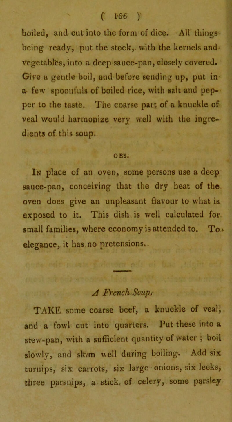 boiled, and cut into ihe form of dice. All things being ready, put the stock, with the kernels and vegetables, into a deep sauce-pan, closely covered. Give a gentle boil, and before sending up, put in 0- few spoonfuls of boiled rice, with salt and pep- per to the taste. Tlie coarse part of a knuckle of veal would harmonize very well with the ingre- dients of this soup. OBS. In place of an oven, some persons use a deep sauce-pan, conceiving that the dry beat of the oven docs give an unpleasant flavour to what is exposed to it. This dish is well calculated for small families, where economy is attended to. To v elegance, it has no pretensions. A French Soup.- TAKE some coarse beef, a knuckle of veal, and a fowl cut into quarters. Put these into a stew-pan, with a sufficient quantity of water ; boil slowly, and sk/m well during boiling. Add six turnips, six carrots, six large onions, six leeksj three parsnips, a stick, of celery, some parsley