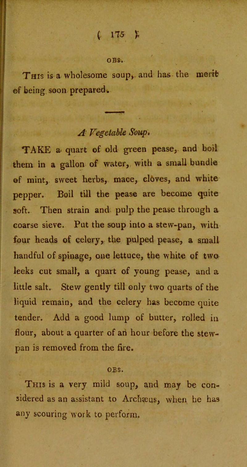 0B8. This is a wholesome soup*, and has-the merit ©f being soon prepared. A Vegetable Soup, TAKE a- quart of old green pease, and boil them in a gallon of water, with a small bundle of mint, sweet herbs, mace, cl6ves, and white pepper. Boil till the pease are become quite soft. Then strain and pulp the pease through a coarse sieve. Put the soup into a stew-pan, Avith four heads of celery, the pulped pease, a small handful of spinage, one lettuce, the white of two leeks cut small, a quart of young pease, and a little salt. Stew gently till only two quarts of the liquid remain, and the celery has become quite tender. Add a good lump of butter, rolled in flour, about a quarter of ah hour before the stew- pan is removed from the fire. OBS. This is a very mild soup, and may be con- sidered as an assistant to Archseus, when he has any scouring work to perform.