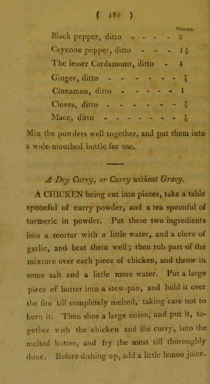 ( ) Black pepper, ditto - - - Ounces. - 3 Cayenne pepper, ditto - The lesser Cardamoms, ditto - 1 Ginger, ditto - - - X Cinnamon, ditto - - - - - 1 Cloves, ditto - - - X Mace, ditto ----- X Mix the powders well together, and put them into a wide-uioulhcd bottle for use. A Dry Cimy, or Curry without Gravy, A CHICKEN being cut into pieces, take a table spoonful of curry powder, and a tea spoonful of turmeric in powder. Put these two ingredients into a mortar with a little water, and a clove of garlic, and beat them well; then rub part of the mixture over each piece of chicken, and throw in some salt and a little more w-ater. Put a large piece of butter into a stew-pan, and bold it over the fire till completely melted, taking care not to burn it. Then slice a large onion, and put it, to- gether with the cliicken and tfie curry, into the melted butter, and fry the meat till thoroughly done. Before dishing up, add a little lemon juice.
