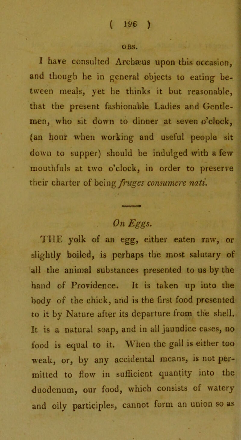 ( ) OBS. I have consulted Arcb»us upon this occasion, and though he in general objects to eating be- tween meals, yet he thinks it but reasonable, that the present fashionable Ladies and Gentle- men, who sit down to dinner at seven o’clock, (an hour when working and useful people sit down to supper) should be indulged with a few mouthfuls at two o’clock, in order to preserve their charter of hemgfruges consumere nati. On Eggs. THE yolk of an egg, either eaten raw, or slightly boiled, is perhaps the most salutary of all the animal substances presented to us by the hand of Providence. It is taken up into the body of the chick, and is the first food presented to it by Nature after its departure from the shell. It is a natural soap, and in all jaundice cases, no food is equal to it. When the gall is either too weak, or, by any accidental means, is not per- mitted to flow in sufficient quantity into the duodenum, our food, which consists of watery and oily participles, cannot form an union so as