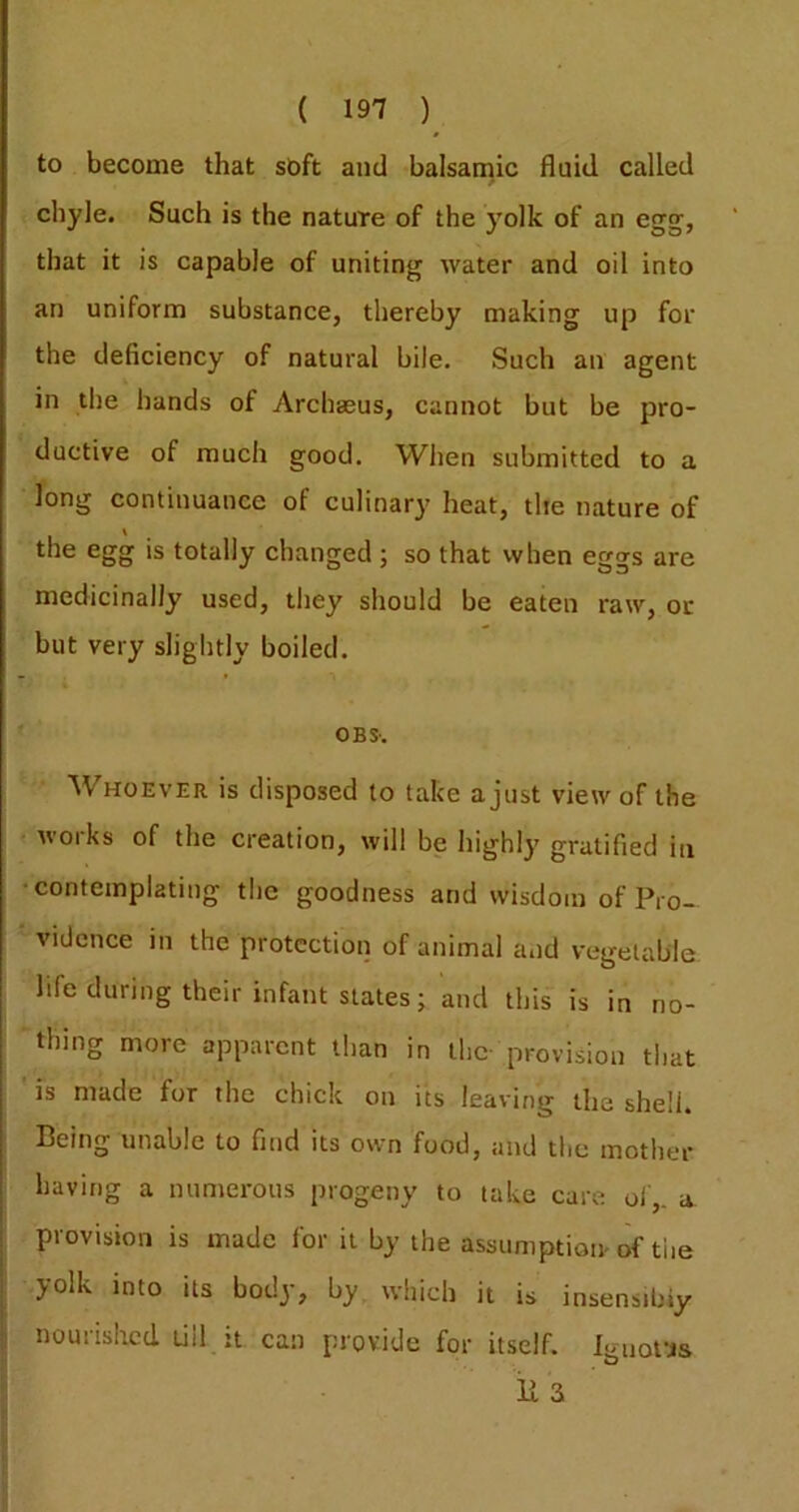 to become that soft and balsamic fluid called chyle. Such is the nature of the yolk of an egg, that it is capable of uniting water and oil into an uniform substance, thereby making up for the deficiency of natural bile. Such an agent in the hands of Archaeus, cannot but be pro- ductive of much good. When submitted to a long continuance of culinary heat, the nature of the egg is totally changed j so that when eggs are medicinally used, they should be eaten raw, or but very slightly boiled. OB S'. Whoever is disposed to take a just view of the woiks of the creation, will be highly gratified in •contemplating tlie goodness and wisdom of Pro- vidence in the protection of animal and vegetable life during their infant states; and this is in no- ■ thing more apparent than in the- provision that is made for the chick on its leaving the shell. Being unable to find its own food, and the mother having a numerous progeny to take care of,, a. provision is made for it by the assumption-of the yolk into its body, by which it is insensibly nourished till it can provide for itself. Iguottis li 3