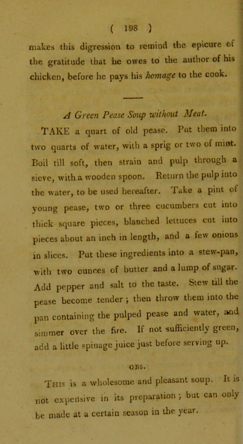 makes this digression to remind the epicure of the gratitude that he owes to the author of his chicken, before he pays his homage to the cook. A Green Pease Soup without Meat. TAKE a quart of old pease. Put them into two quarts of water, with a sprig or two of mint. Boil till soft, then strain and pulp through a sieve, witba wooden spoon. Return the pulp into the water, to be used hereafter. Take a pint of young pease, two or three cucumbers cut into thick square pieces, blanched lettuces cut into pieces about an inch in length, and a few onions in slices. Put these ingredients into a stew-pan, ■with two ounces of butter and a lump of sugar. Add pepper and salt to the taste. Slew till the pease become tender ; then throw them into the pan containing the pulped pease and water, imd simmer over the ftre. If not sufficiently green, add a little spinage juice just before serving up. OBS. This is a wholesome and pleasant soup. It is not e.xpensive in its preparation ; but can only be made at a certain season in the year.