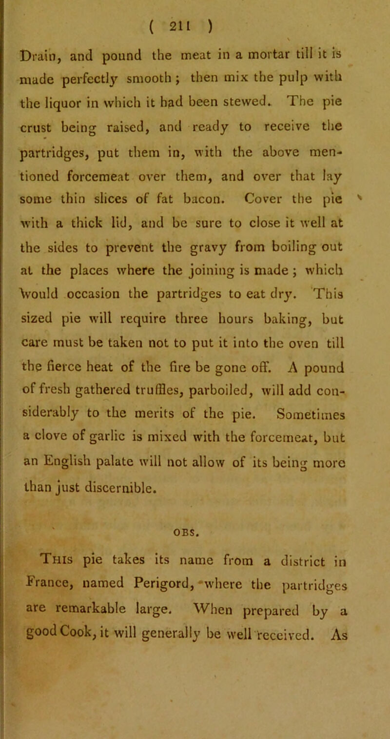 Drain, and pound the meat in a mortar till it is made perfectly smooth ; then mix the pulp with the liquor in which it had been stewed. The pie crust being raised, and ready to receive tlie partridges, put them in, with the above men- tioned forcemeat over them, and over that lay some thin slices of fat bacon. Cover the pie with a thick lid, and be sure to close it well at the sides to prevent the gravy from boiling out at the places where the joining is made; which Vould occasion the partridges to eat dry. This sized pie will require three hours baking, but care must be taken not to put it into the oven till the fierce heat of the fire be gone off. A pound of fresh gathered truffles, parboiled, will add con- siderably to the merits of the pie. Sometimes a clove of garlic is mixed with the forcemeat, but an English palate will not allow of its being more than just discernible. I OBS. This pie takes its name from a district in France, named Perigord,'wdiere the partridges are remarkable large. When prepared by a j good Cook, it will generally be well received. As