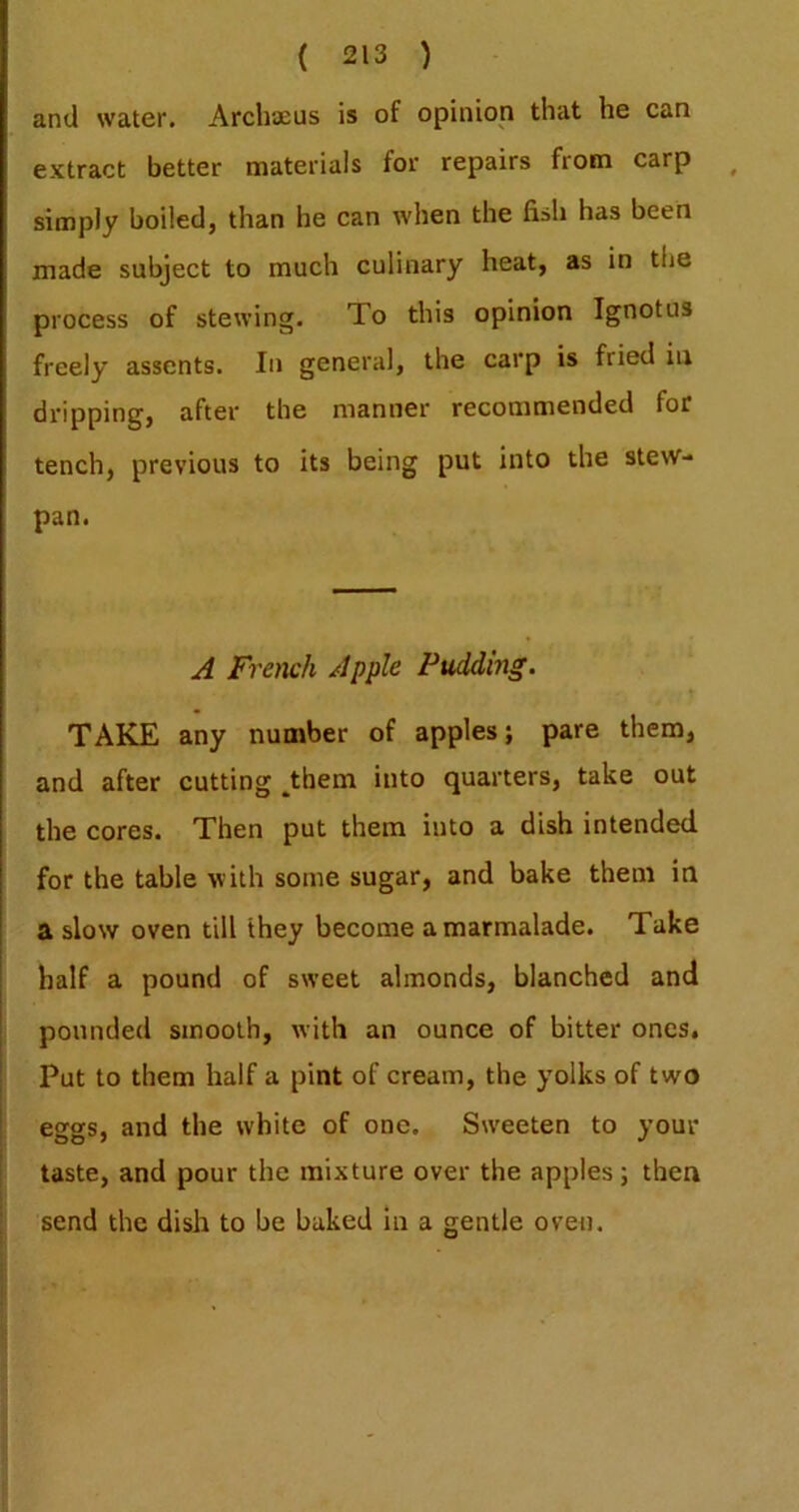 and water. ArchsEUs is of opinion that he can extract better materials for repairs from carp simply boiled, than he can when the fish has been made subject to much culinary heat, as in the process of stewing. To this opinion Ignotus freely assents. In general, the carp is fried in dripping, after the manner recommended for tench, previous to its being put into the stew- pan. A French Apple Pudding. t TAKE any number of apples; pare them, and after cutting ^hem into quarters, take out the cores. Then put them into a dish intended for the table with some sugar, and bake them in a slow oven till they become a marmalade. Take half a pound of sweet almonds, blanched and pounded smooth, with an ounce of bitter ones. Put to them half a pint of cream, the yolks of two eggs, and the white of one. Sweeten to your taste, and pour the mixture over the apples; then send the dish to be baked in a gentle oven.