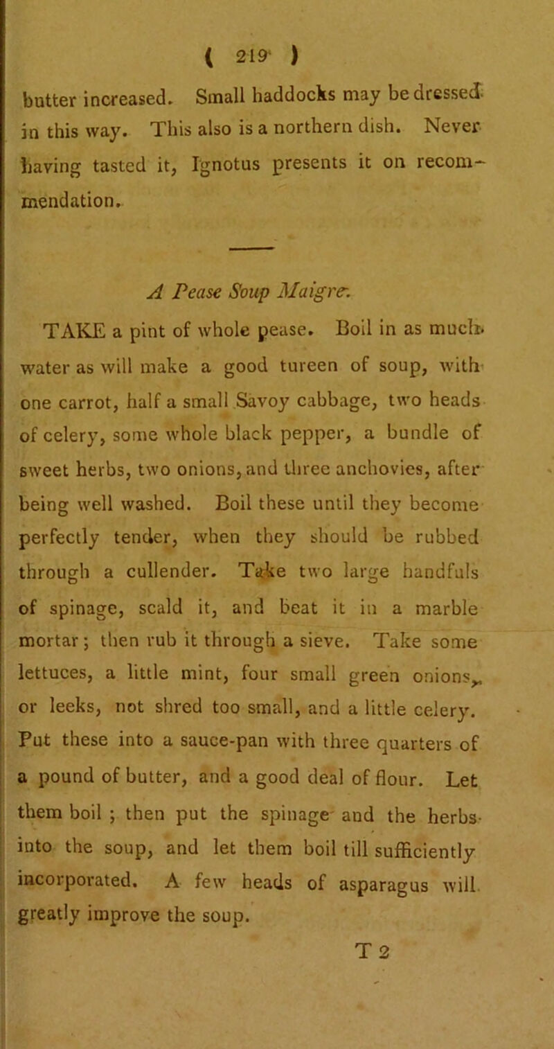 ( 219* ) butter increased. Small haddocks may be dressed- in this way. This also is a northern dish. Never having tasted it, Ignotus presents it on recom- mendation. A Pease Soup Maigrc. TAKE a pint of whole pease. Boil in as much, water as will make a good tureen of soup, with’ one carrot, half a small Savoy cabbage, two heads of celery, some whole black pepper, a bundle of sweet herbs, two onions, and Uiree anchovies, after being well washed. Boil these until they become perfectly tender, when they should be rubbed through a cullender. Take two large handfuls of spinage, scald it, and beat it in a marble mortar; then rub it through a sieve. Take some lettuces, a little mint, four small green onions^ or leeks, not shred too small, and a little celery. Put these into a sauce-pan with three quarters of a pound of butter, and a good deal of flour. Let them boil ; then put the spinage' and the herbs- into the soup, and let them boil till sufficiently incorporated. A few heads of asparagus will greatly improve the soup. T2