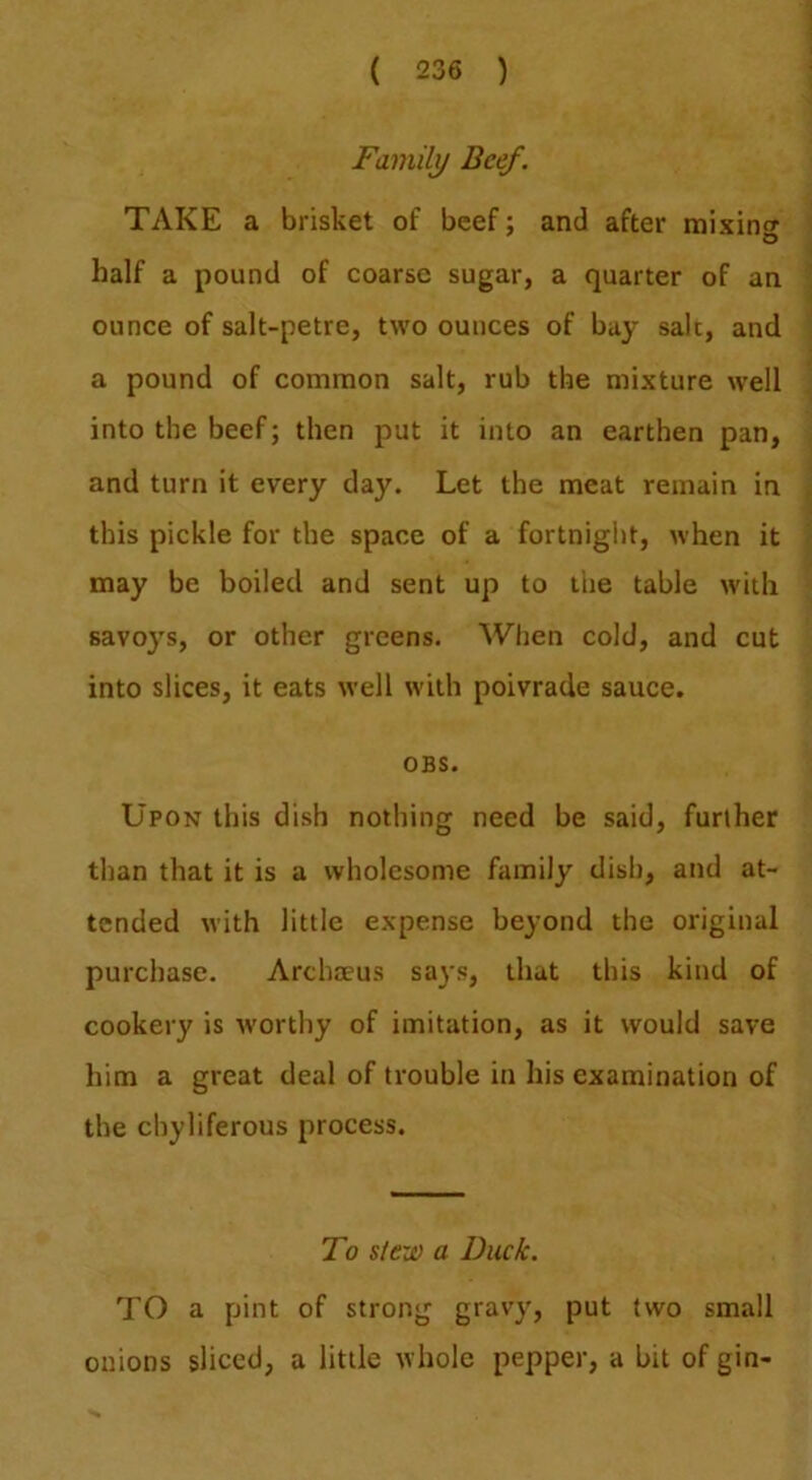 Family Beef. TAKE a brisket of beef; and after mixing half a pound of coarse sugar, a quarter of an ounce of salt-petre, two ounces of bay salt, and a pound of common salt, rub the mixture well into the beef; then put it into an earthen pan, and turn it every day. Let the meat remain in this pickle for the space of a fortnight, when it may be boiled and sent up to the table with savoys, or other greens. When cold, and cut into slices, it eats well with poivrade sauce. OBS. Upon this dish nothing need be said, further than that it is a wholesome family dish, and at- tended with little expense beyond the original purchase. Archoeus says, that this kind of cookery is worthy of imitation, as it would save him a great deal of trouble in his examination of the chyliferous process. To slew a Duck. TO a pint of strong gravy, put two small onions sliced, a little whole pepper, a bit of gin-