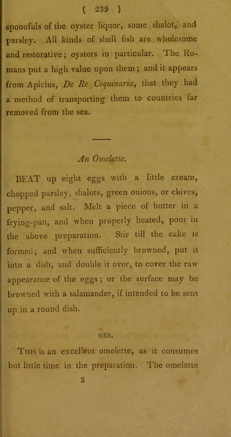 spoonfuls of the oyster liquor, some shalot, and parsley. All kinds-of shell fish are wholesome and restorative j oysters in particular. The Ro- mans put a high value upon them; and it appears from Apicius, De Re Coquinana, that they had a method of transporting them to countries far removed from the sea. j4n Omelette. BEAT up eight eggs with a little cream, chopped parsley, shalots, green onions, or chives, pepper, and salt. Melt a piece of butter in a frying-pan, and when properly heated, pour in the above preparation. Stir till the cake is formed; and when sufficiently browned, put it into a dish, and double it over, to cover the raw appearance of the eggs ; or the surface may be browned with a salamander, if intended to be sent up in a round dish. OBS. This is an excellent omelette, as it consumes but little time in the preparation. The omelette 3