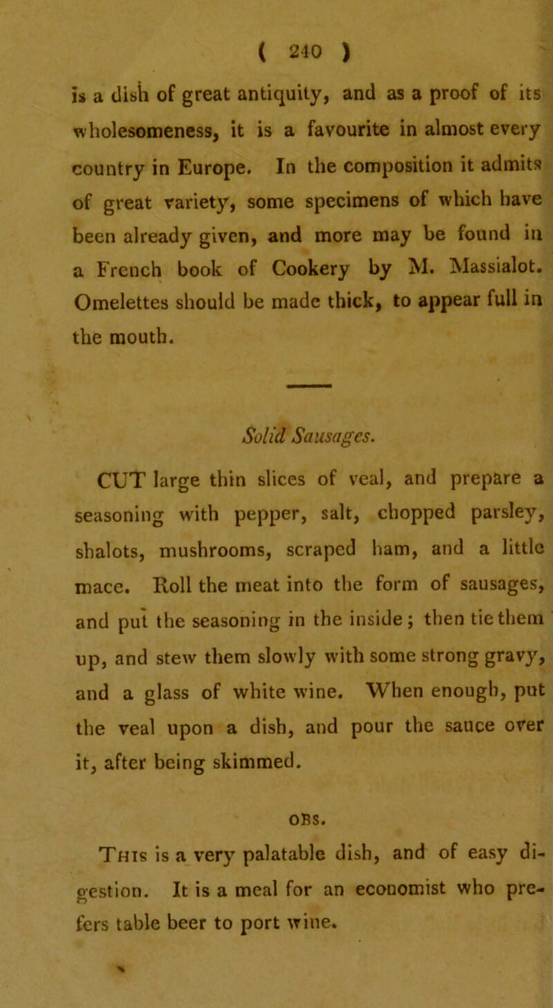 is a disii of great antiquity, and as a proof of its wholesomeness, it is a favourite in almost every country in Europe. In the composition it admits of great variety, some specimens of which have been already given, and more may be found in a French book of Cookery by M. Massialot. Omelettes should be made thick, to appear full in the mouth. Solid Sausages. CUT large thin slices of veal, and prepare a seasoning with pepper, salt, chopped parsley, shalots, mushrooms, scraped ham, and a little mace. Roll the meat into the form of sausages, and pul the seasoning in the inside; then tie them up, and stew them slowly with some strong gravy, and a glass of white wine. When enough, put the veal upon a dish, and pour the sauce over it, after being skimmed. OBS. This is a very palatable dish, and of easy di- gestion. It is a meal for an economist who pre- fers table beer to port wine.