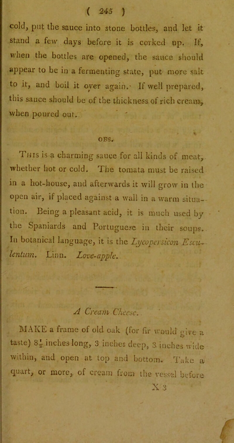 cold, put the sauce into stone bottles, and let it stand a few days before it is corked up. If, when the bottles are opened, the sauce should appear to be in a fermenting state, put more salt to it, and boil it oyer again.- If well prepared, this sauce should be of the thickness of rich cream-, when poured out. OBS. This is a charming sauce for all kinds of meat, whether hot or cold. The tomata must be raised in a hot-house, and afterwards it will grow in the open air, if placed against a wall in a warm situa- tion. Being a pleasant acid, it is much used by the Spaniards and Portuguese in their soups. In botanical language, it is the Li/copa si'con Esciu lenium. Linn. Love-apple. A Cream Cheae.. MAKE a frame of old oak (for fir would nii^e a taste) 84- inches long, 3 inches deep, 3 inches wide within, and open at top and bottom, lake a j quart, or more, of cream from the vessel before