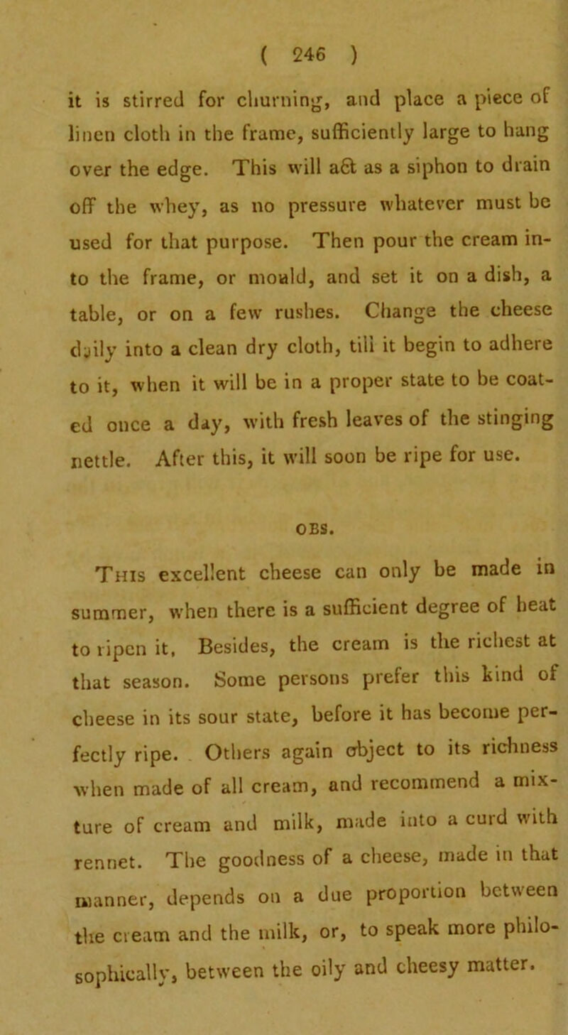 it is stirred for cliurnin>r, and place a piece of linen cloth in the frame, sufficiently large to hang over the edge. This will a6f as a siphon to drain off the whey, as no pressure whatever must be used for that purpose. Then pour the cream in- to the frame, or mould, and set it on a dish, a table, or on a few rushes. Change the cheese cljily into a clean dry cloth, till it begin to adhere to it, when it will be in a proper state to be coat- ed once a day, with fresh leaves of the stinging nettle. After this, it will soon be ripe for use. OES. This excellent cheese can only be made in summer, when there is a sufficient degree of heat to ripen it. Besides, the cream is the richest at that season. Some persons prefer this hind of cheese in its sour state, before it has become per- fectly ripe. Others again object to its richness when made of all cream, and recommend a mix- ture of cream and milk, made into a curd with rennet. The goodness of a cheese, made in that manner, depends on a due proportion between the cream and the milk, or, to speak more philo- sophically, between the oily and cheesy matter.