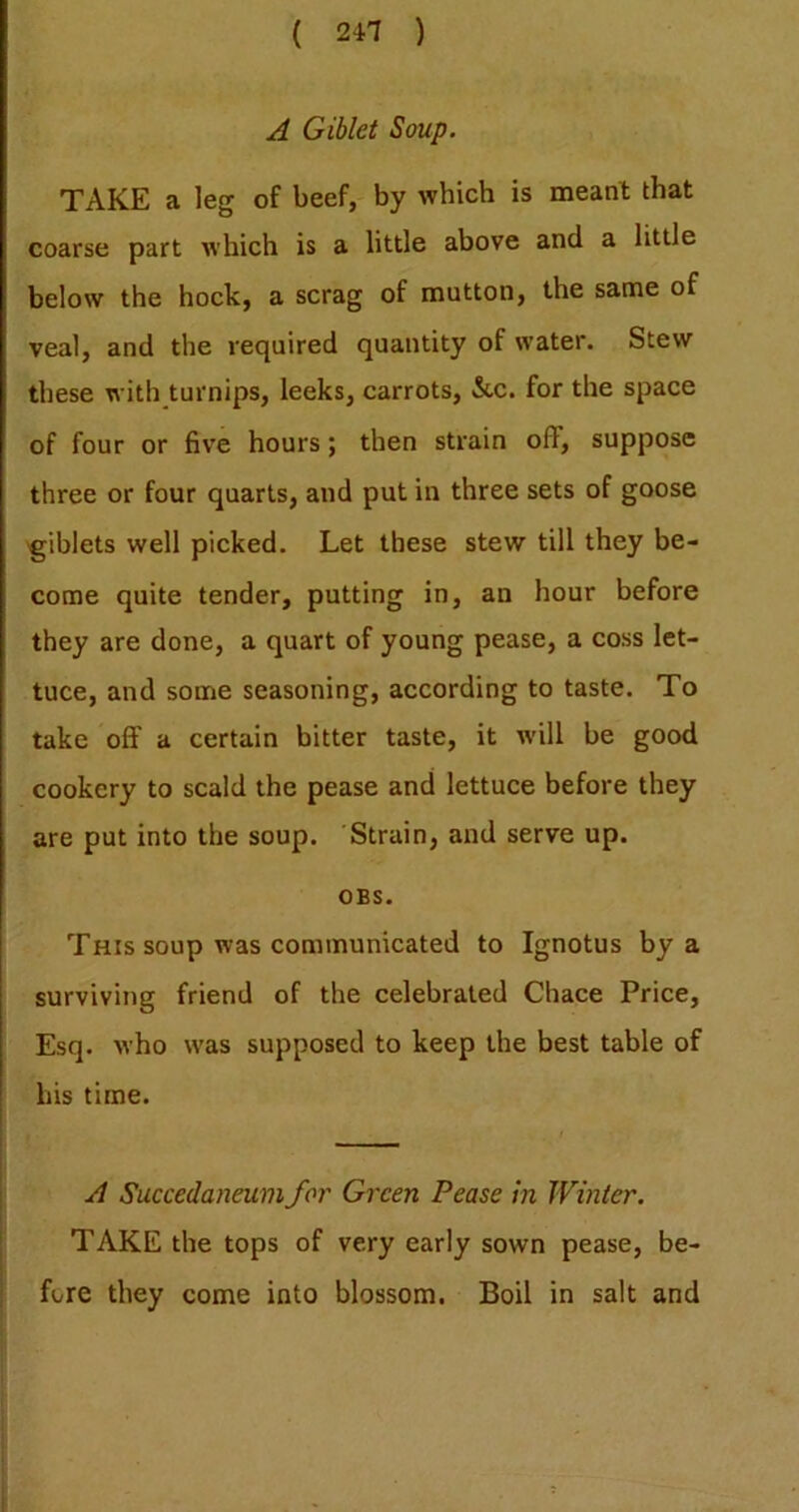 A Giblet Soup. TAKE a leg of beef, by which is meant that coarse part which is a little above and a little below the hock, a scrag of mutton, the same of veal, and the required quantity of water. Stew these with turnips, leeks, carrots, &c. for the space of four or five hours; then strain off, suppose three or four quarts, and put in three sets of goose 'giblets well picked. Let these stew till they be- come quite tender, putting in, an hour before they are done, a quart of young pease, a coss let- tuce, and some seasoning, according to taste. To take off a certain bitter taste, it w’ill be good cookery to scald the pease and lettuce before they are put into the soup. Strain, and serve up. OBS. This soup was communicated to Ignotus by a surviving friend of the celebrated Chace Price, Esq. who was supposed to keep the best table of his time. A Succedaneum for Green Pease in Winter. TAKE the tops of very early sown pease, be- j I fore they come into blossom. Boil in salt and