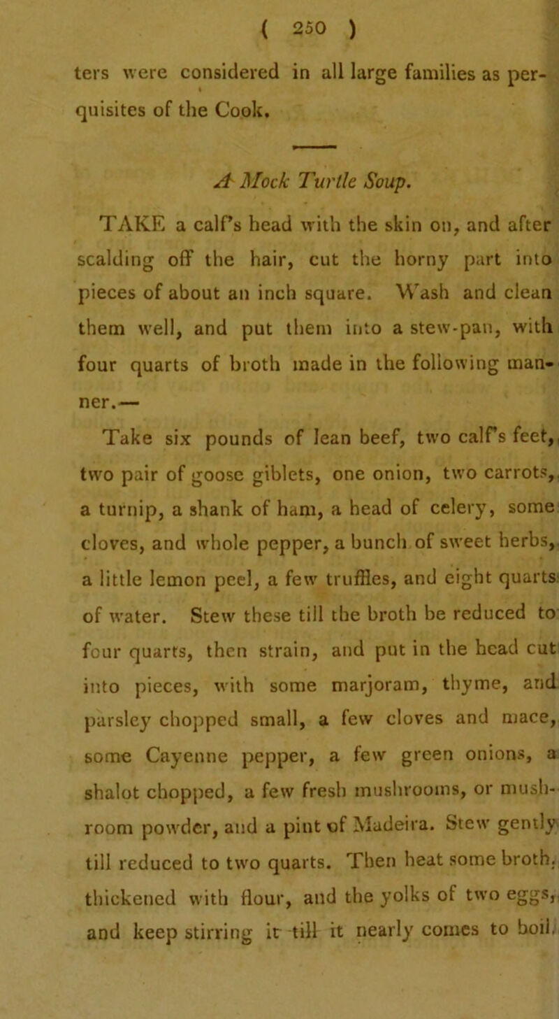 tei s were considered in all large families as per- quisites of the Cook. A Mock Turtle Soup. ^ TAKE a calEs head with the skin on, and after scalding off the hair, cut the horny part into pieces of about an inch square. Wash and clean them well, and put them into a stew-pan, with, four quarts of broth made in the following man- ner.— Take six pounds of lean beef, ttvo calfs feet,, tw'o pair of goose giblets, one onion, two carrots,, a turnip, a shank of ham, a head of celery, some cloves, and whole pepper, a bunch of sweet herbs, a little lemon peel, a few' truffles, and eight quarts, of water. Stew these till the broth be reduced to four quarts, then strain, and put in the head cut into pieces, with some marjoram, thyme, and parsley chopped small, a few cloves and mace, some Cayenne pepper, a few green onions, a shalot chopped, a few fresh mushrooms, or mush- room powder, and a pint of Madeira. Stew gently till reduced to two quarts. Then heat some broth, thickened with flour, and the yolks of two eggs,, and keep stirring ir till it nearly comes to boil;