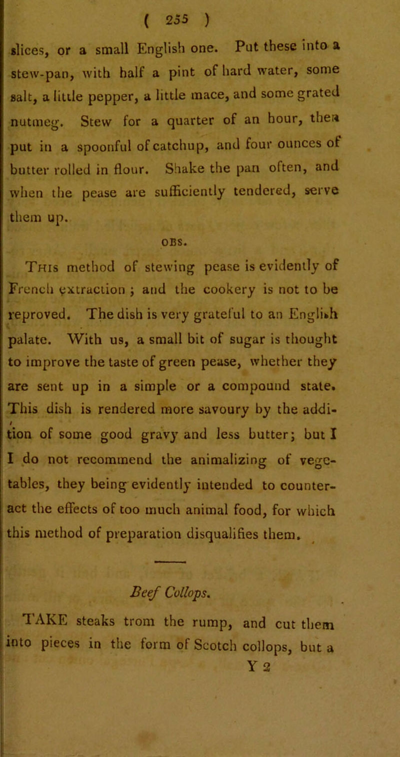 slices, or a small English one. Put these into a stew-pan, with half a pint of hard water, some salt, a little pepper, a little mace, and some grated nutmeg. Stew for a quarter of an hour, thea put in a spoonful of catchup, and four ounces of butter rolled in flour. Shake the pan often, and when the pease are sufficiently tendered, serve them up. OBS. This method of stewing pease is evidently of French e^ttraciion j and the cookery is not to be reproved. The dish is very grateful to an English palate. With us, a small bit of sugar is thought to improve the taste of green pease, whether they are sent up in a simple or a compound state. This dish is rendered more savoury by the addi- t tion of some good gravy and less butter; but I I do not recommend the animalizing of vege- tables, they being evidently intended to counter- act the effects of too much animal food, for which this method of preparation disqualifies them. I j Beef Collops. TAKE steaks troni the rump, and cut them j into pieces in the form of Scotch collops, but a Y 2