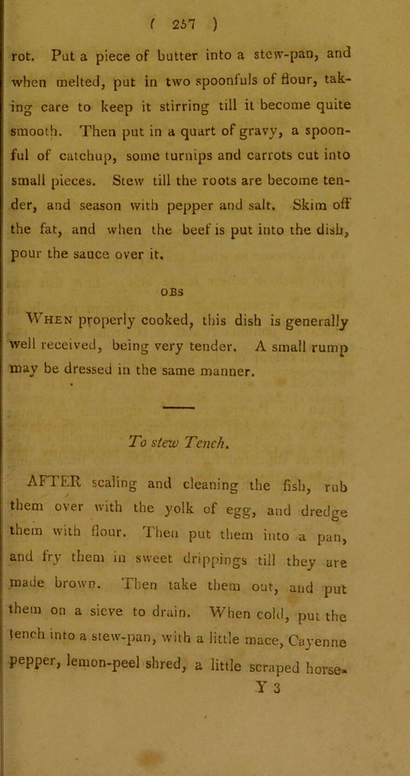 ( 251 ) rot. Put a piece of butter into a stew-pan, and when melted, put in two .spoonfuls of flour, tak- ing care to keep it stirring till it become quite smooth. Then put in a quart of gravy, a spoon- ful of catchup, some turnips and carrots cut into small pieces. Stew till the roots are become ten- der, and season with pepper and salt. Skim oft’ the fat, and when the beef is put into the dish, pour the sauce over it. OBS When properly cooked, this dish is generally well received, being very tender. A small rump may be dressed in the same manner. To stew Tench, AFTER scaling and cleaning the fish, rub them over with the yolk of egg, and dredge them with flour. Then put them into a pan, and fry them in sweet drippings till they are made brown. Then lake them out, and put them on a sieve to drain. When cold, pm the tench into a stew-pan, with a little mace, Cayenne pepper, lemon-peel shred, a little scraped horse*