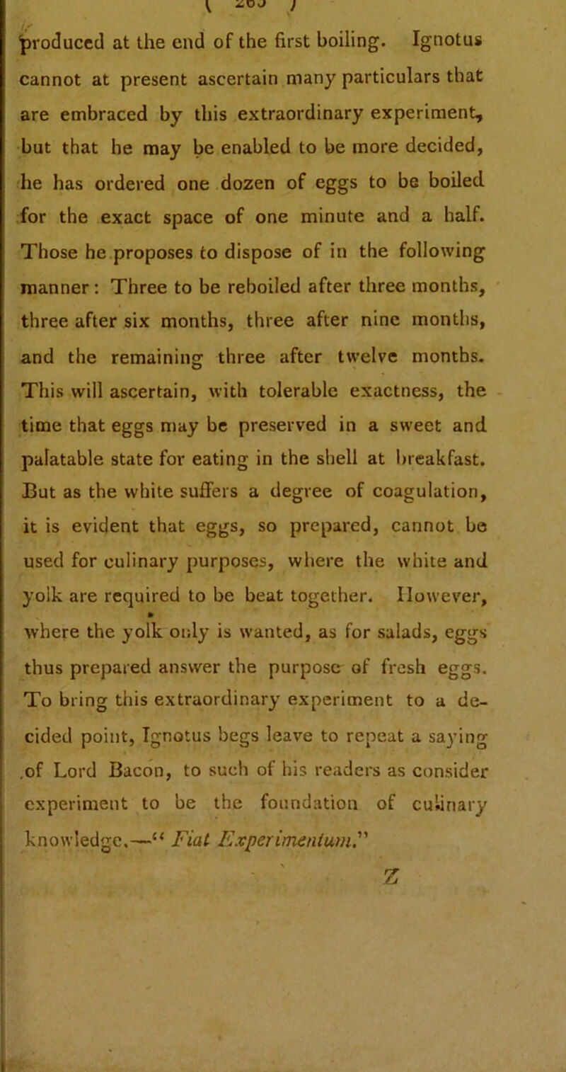 produced at the end of the first boiling. Ignotus cannot at present ascertain many particulars that are embraced by this extraordinary experiment, but that he may be enabled to be more decided, he has ordered one dozen of eggs to be boiled for the exact space of one minute and a half. Those he proposes to dispose of in the following manner: Three to be reboiled after three months, three after six months, three after nine months, and the remaining three after twelve months. This will ascertain, with tolerable exactness, the time that eggs may be preserved in a sweet and palatable state for eating in the shell at l)reakfast. But as the white suffers a degree of coagulation, it is evident that eggs, so prepared, cannot be used for culinary purposes, where the white and yolk are required to be beat together. However, where the yolk only is wanted, as for salads, eggs thus prepared answer the purpose^ of fresh eggs. To bring this extraordinary experiment to a de- cided point, Ignotus begs leave to repeat a saying ,of Lord Bacon, to such of his readers as consider experiment to be the foundation of culinary knowledge.—“ Fiat Experimentum.