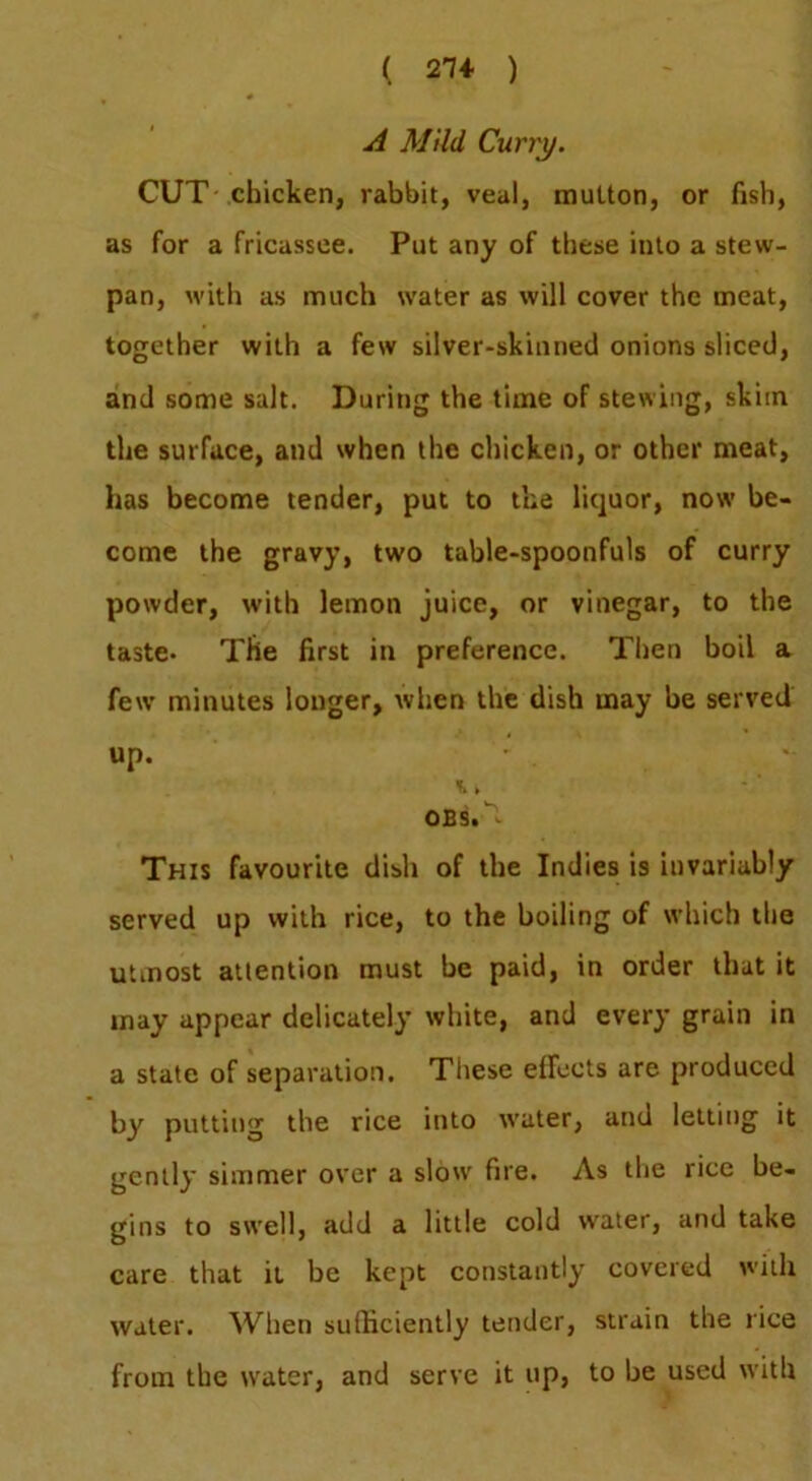 A Mild Curry. CUT chicken, rabbit, veal, multon, or fish, as for a fricassee. Put any of these into a stew- pan, M’ith as much water as will cover the meat, together with a few silver-skinned onions sliced, and some salt. During the time of stewing, skim the surface, and when the chicken, or other meat, has become tender, put to the liquor, now be- come the gravy, two table-spoonfuls of curry powder, with lemon juice, or vinegar, to the taste- The first in preference. Then boil a few minutes longer, when the dish may be served up. ».. OBS.^ This favourite dish of the Indies Is invariably served up with rice, to the boiling of which the utmost attention must be paid, in order that it may appear delicately white, and every grain in a state of separation. Tliese effects are produced by putting the rice into water, and letting it gently simmer over a slow fire. As the rice be- gins to swell, add a little cold water, and take care that it be kept constantly covered with water. When sufficiently tender, strain the rice from the water, and serve it up, to be used with