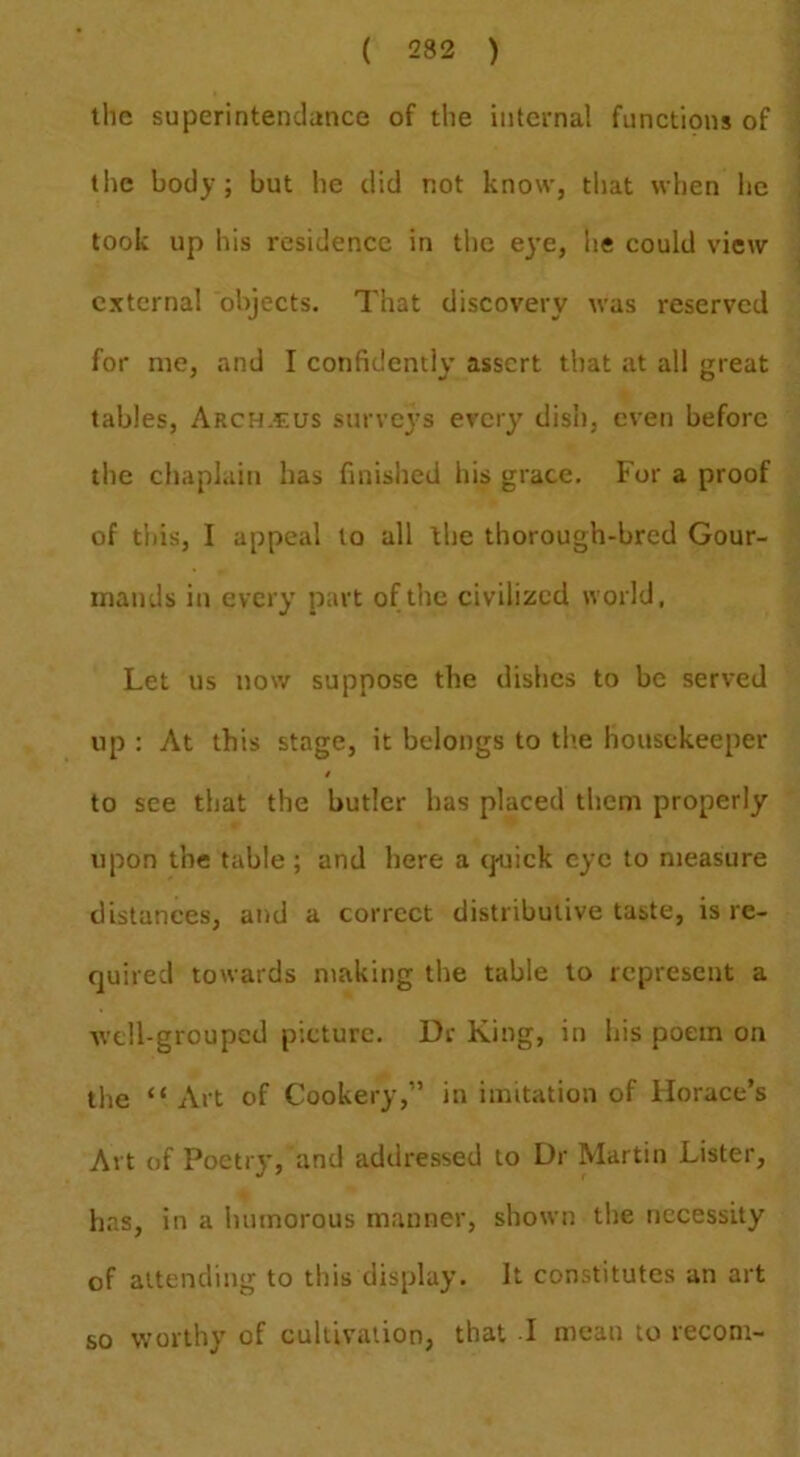 the superintendiince of the internal functions of the body; but he did not know, that when he took up his residence in the eye, he could view external objects. That discovery was reserved for me, and I confidently assert that at all great tables, Arch.eus surveys every dish, even before the chaplain has finished his grace. For a proof of this, I appeal to all the thorough-bred Gour- mands in every part of the civilized world, Let us now suppose the dishes to be served up : At this stage, it belongs to th.e housekeeper t to see that the butler has placed them properly upon the table; and here a (juick eye to measure distances, and a correct distributive taste, is re- quired towards making the table to represent a Avdl-groupcd picture. Dr King, in his poem on the “ Art of Cookery,” in imitation of Horace’s Art of Poetry, and addressed to Dr Martin Lister, has, in a humorous manner, shown tlie necessity of attending to this display. It constitutes an art so worthy of cultivation, that I mean to recom-