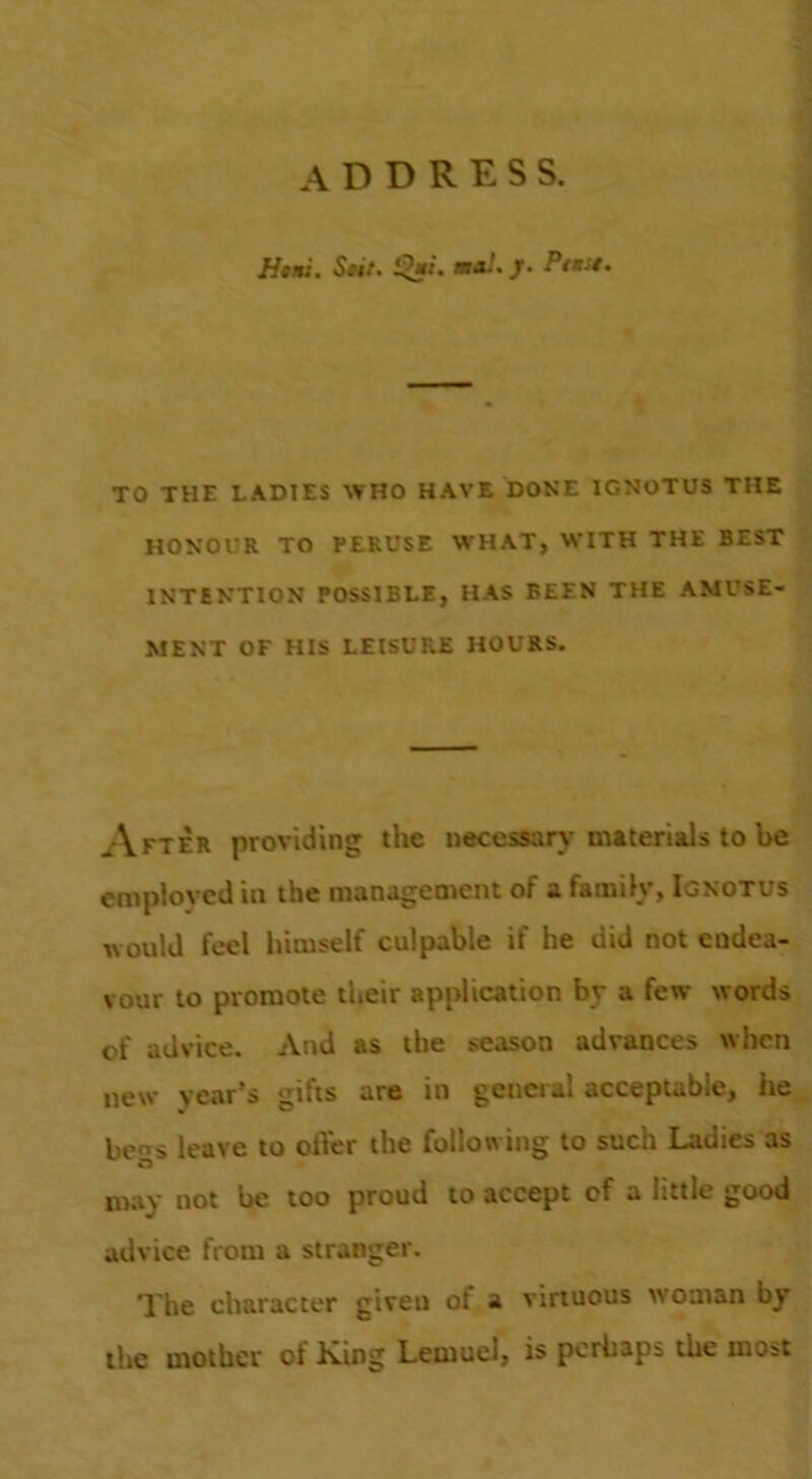 address. H*Ht. S»it. *a/./• PtKSt, TO THE LADIES WHO HAVE DONE IGNOTUS THE HONOUR TO PERUSE WHAT, WITH THE BEST INTENTION POSSIBLE, HAS BEEN THE AMUSE- MENT OF HIS LEISURE HOURS. After providing the necessarv’materials to be employed in the management of a family, Ignotus would feel himself culpable if he did not endea- vour to promote their application by a few words of advice. And as the season advances when new year’s gifts are in general acceptable, he be«s leave to ofter the following to such Ladies as may not be too proud to accept of a little good advice from a stranger. The character given of a virtuous woman by the mother of King Lemuel, is perhaps the most