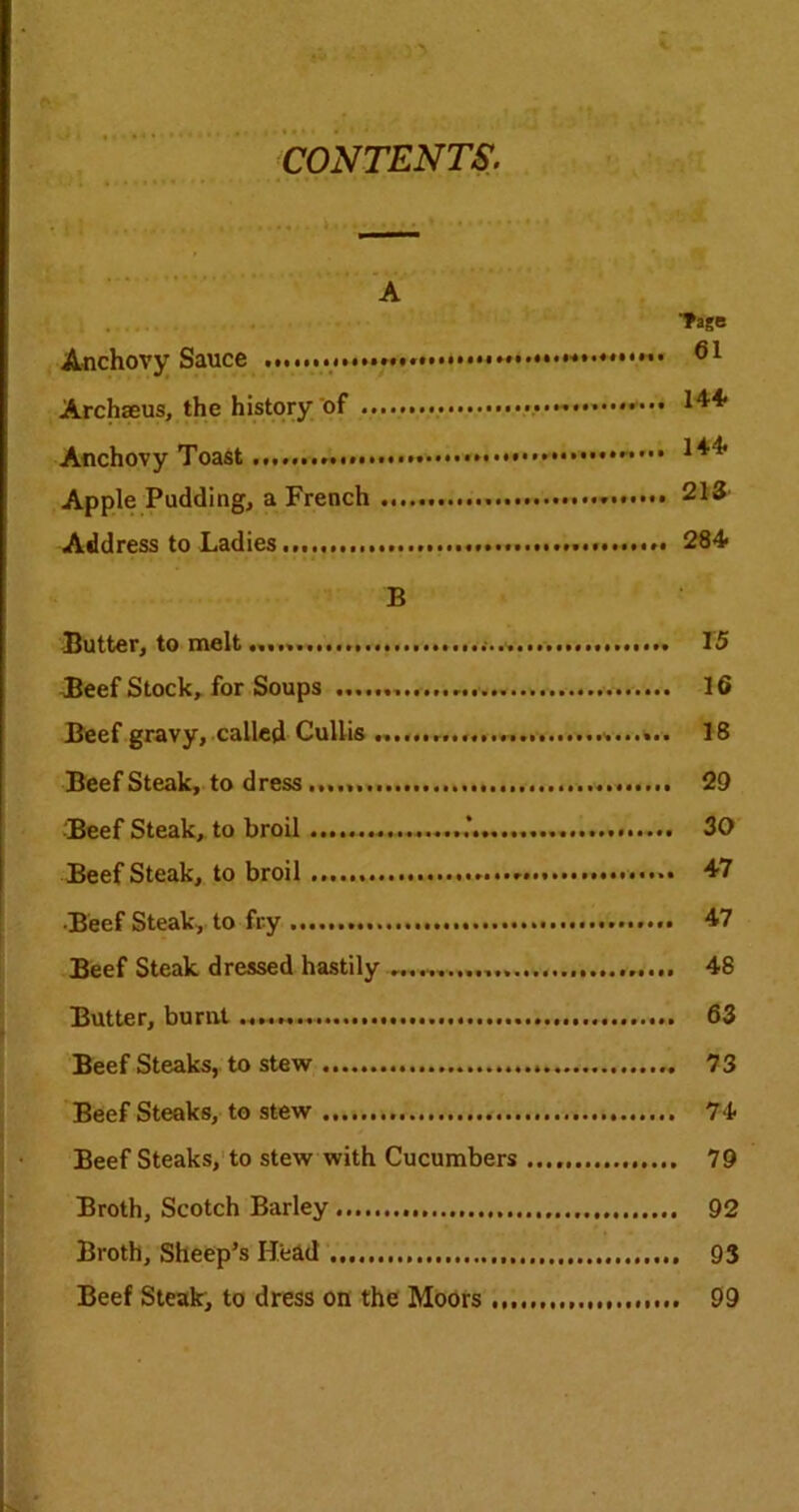 CONTENTS. ■■a Tage Anchovy Sauce 61 Archseus, the history of Anchovy Toast Apple Pudding, a French 213 Address to Ladies...,, 284 B Butter, to melt 15 -Beef Stock, for Soups 16 Beef gravy, called CuUis 18 Beefsteak, to dress...... 29 Beef Steak, to broil 30 Beef Steak, to broil 47 Beef Steak, to fry 47 Beef Steak dressed hastily 48 Butter, burnt 63 Beef Steaks, to stew 73 Beefsteaks, to stew 74 Beef Steaks, to stew with Cucumbers 79 Broth, Scotch Barley 92 Broth, Sheep’s Head 93 Beef Steak, to dress on the Moors 99