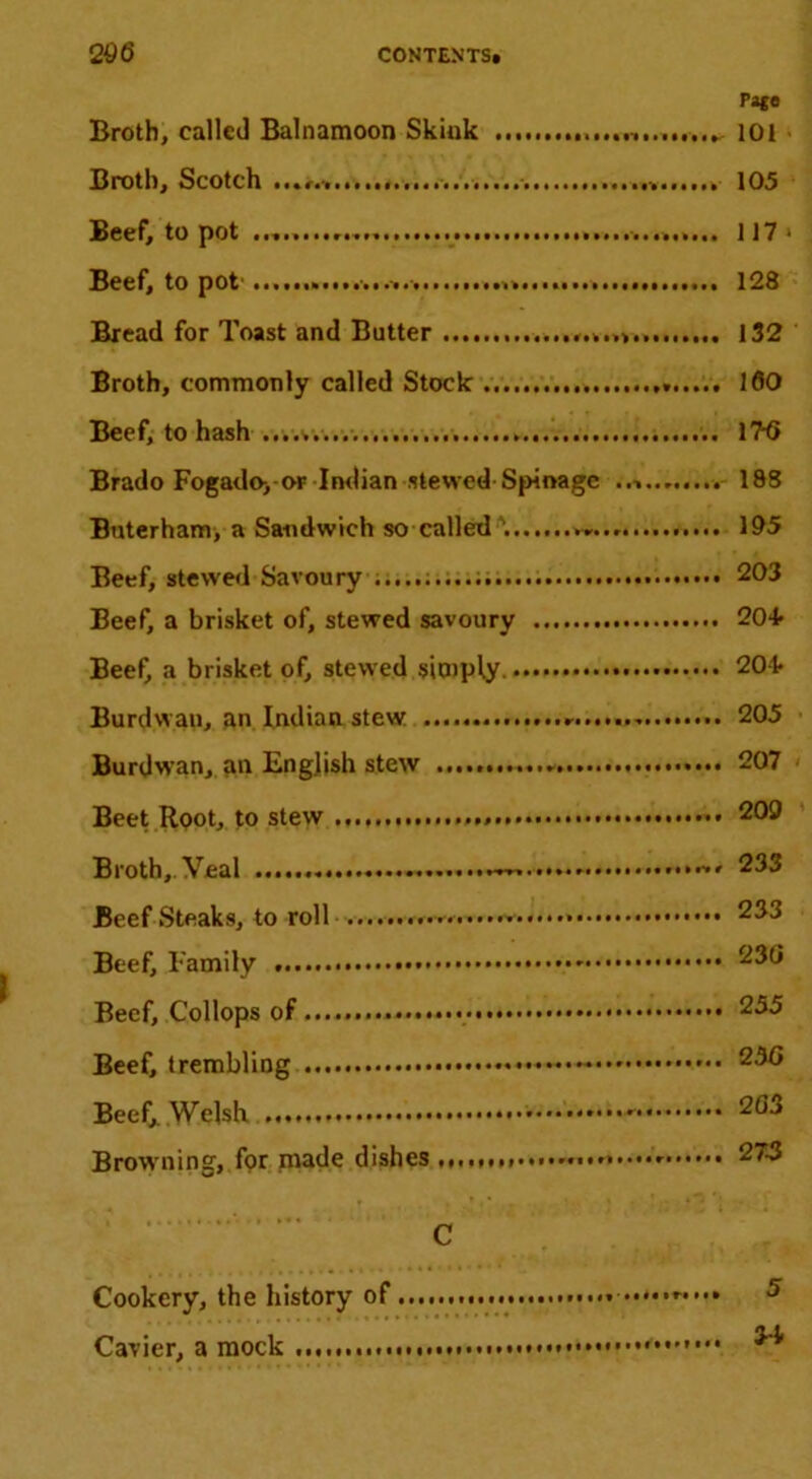 Pige Broth, called Balnamoon Skluk lOi Broth, Scotch 105 Beef, to pot 117 Beef, to pot' 128 Bread for Toast and Butter 132 Broth, commonly called Stock 160 Beef, to hash 176 Brado Fogado> of Imlian stewed-Spinage 188 Bnterham, a Sandwich so called'. 105 Beef, stewe<l Savoury 203 Beef, a brisket of, stewed savoury 20+ BeeO a brisket of, stewed siO)ply 20-i* Burdwan, an Indian stew 205 Burdwan, an English stew 207 Beet Root, to stew 209 Broth,.Veal 233 Beefsteaks, to roll 233 Beef, Family 236 Beef, Collops of..... 255 Beef, trembliog - 256 Beef,. Welsh 203 Browning, fpr niade dishes 27-3 C Cookery, the history of 5 Cavier, a mock * ^