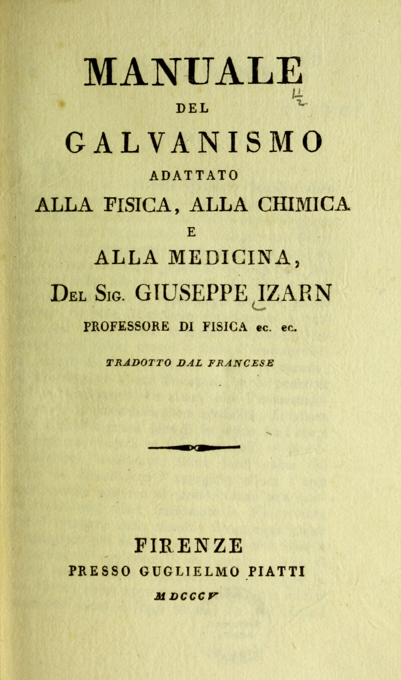 MANUALE U DEL v GALVANISMO ADATTATO ALLA FISICA, ALLA CHIMICA E ALLA MEDICINA, Del Sic. GIUSEPPE IZARN PROFESSORE DI FISICA ec. ec. TRADOTTO DAL FRANCESE FIRENZE PRESSO GUGLIELMO PIATTI M DCCCV