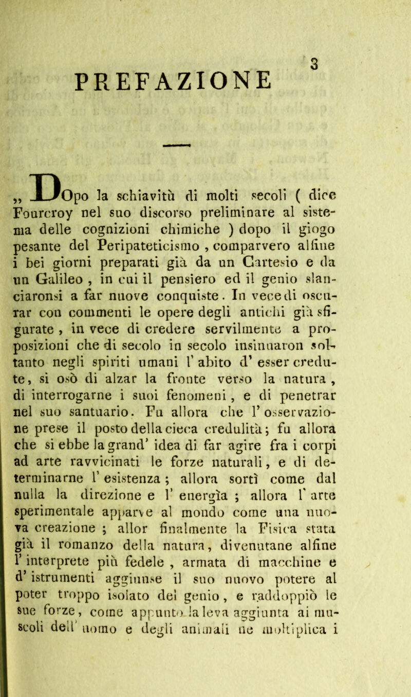 PREFAZIONE s „ Dopo la schiavitù di molti secoli ( dice Fourcroy nel suo discorso preliminare al siste- ma delle cognizioni chimiche ) dopo il giogo pesante del Peripateticismo , comparvero alfine i bei giorni preparati già da un Cartesio e da un Galileo , in cui il pensiero ed il genio slan- ciaronsi a far nuove conquiste. In vece di oscu- rar con commenti le opere degli antichi già sfi- gurate , in vece di credere servilmente a pro- posizioni che di secolo in secolo insinnaron sol- tanto negli spiriti umani l’abito d1 esser credu- te, si osò di alzar la fronte verso la natura, di interrogarne i suoi fenomeni, e di penetrar nel suo santuario. Fu allora che Y osservazio- ne prese il posto della cieca credulità; fu allora che si ebbe la grand’ idea di far agire fra i corpi ad arte ravvicinati le forze naturali, e di de- terminarne f esistenza ; allora sortì come dal nulla la direzione e Y energìa ; allora Y arte sperimentale apparve al mondo come una nuo- va creazione ; allor finalmente la Fisica stata già il romanzo della natura, divenutane alfine l’interprete più fedele , armata di macchine e d’istrumenti aggiunse il suo nuovo potere al poter troppo isolato del genio, e raddoppiò le sue forze, come appunto la leva aggiunta ai ma-