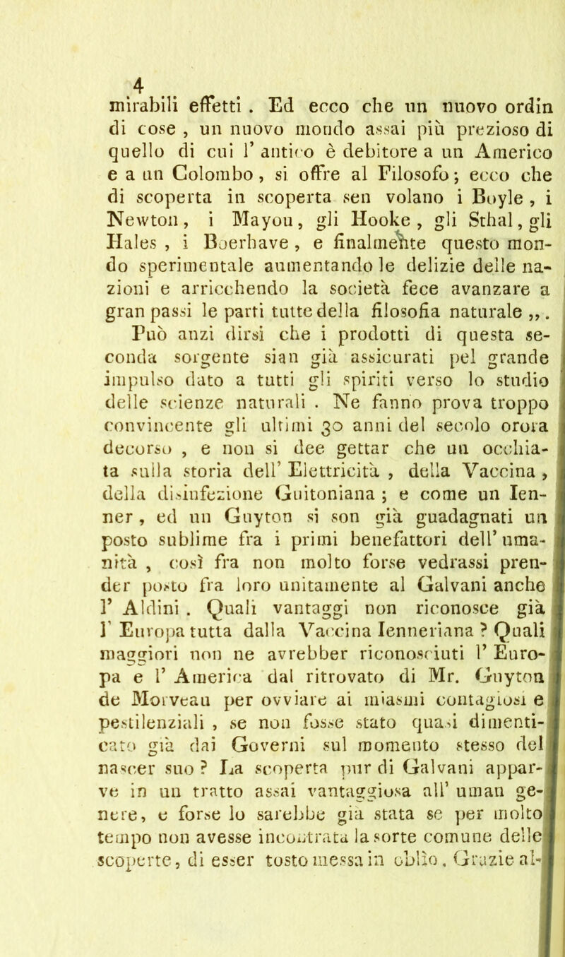 mirabili effetti . Ed ecco che un nuovo ordin di cose , un nuovo mondo assai più prezioso di quello di cui 1* antico è debitore a un Americo e a un Colombo, si offre al Filosofo; ecco che di scoperta in scoperta sen volano i Boyle , i Newton, i Mayou, gli Hooke , gli Sthal, gli Haies , i Boerhave , e finalmente questo mon- do sperimentale aumentando le delizie delle na- zioni e arricchendo la società fece avanzare a gran passi le parti tutte della filosofia naturale ,,. Può anzi dirsi che i prodotti di questa se- conda sorgente sian già assicurati pel grande impulso dato a tutti gli spiriti verso lo studio delle scienze naturali . Ne fanno prova troppo convincente gli ultimi 30 anni del secolo orora decorso , e non si dee gettar che un occhia- ta sulla storia dell’ Elettricità , della Vaccina , della disinfezione Guitoniana ; e come un Ien- ner, ed un Guy ton si son già guadagnati un posto sublime fra i primi benefattori dell* uma- nità , così fra non molto forse vedrassi pren- der posto fra loro unitamente al Galvani anche T Aldini . Quali vantaggi non riconosce già 1 Europa tutta dalla Vaccina Ienneriana ? Quali maggiori non ne avrebber riconosciuti 1’ Euro- pa e r America dal ritrovato di Mr. Guyton de Moi veau per ovviare ai miasmi contagiosi e pestilenziali , se non fosse stato quasi dimenti- cato già dai Governi sul momento stesso del nascer suo ? La scoperta pur di Galvani appar- ve in un tratto assai vantaggiosa all’ urnan ge- nere, e forse lo sarebbe già stata se per molto tempo non avesse incontrata la sorte comune delle scoperte, di esser tosto messa in oblìo. Grazie ab