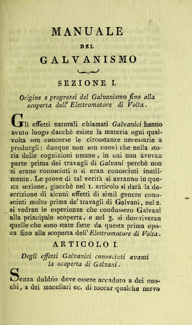 DEL G A L V ANISMO SEZIONE I. Orìgine e progressi del Galvanismo fino alla scoperta dell1 Elettromotore di Volta. Gli effetti naturali chiamati Galvanici hanno avuto luogo dacché esiste la materia ogni qual- volta son concorse le circostanze necessarie a produrgli: dunque non son nuovi che nella sto- ria delle cognizioni umane , in cui non avevan parte prima dei travagli di Galvani perchè non si erano conosciuti o si eran conosciuti inutil- mente . Le prove di tal verità si avranno in que- sta sezione, giacché nel i. articolo si darà la de- scrizione di alcuni effetti di simil genere cono- sciuti molto prima depravagli di Galvani, nel2. si vedran le esperienze che condussero Galvani alla principale scoperta, e nel 3. si deseriveran quelle che sono state fatte da questa prima epo- ca fino alla scoperta deli’ Elettromotore di Volta, ARTICOLO I. Degli effetti Galvanici conosciuti avanti la scoperta di Galvani. Senza dubbio deve essere accaduto a dei cuo- chi, a dei macellari ec. di toccar qualche nervo