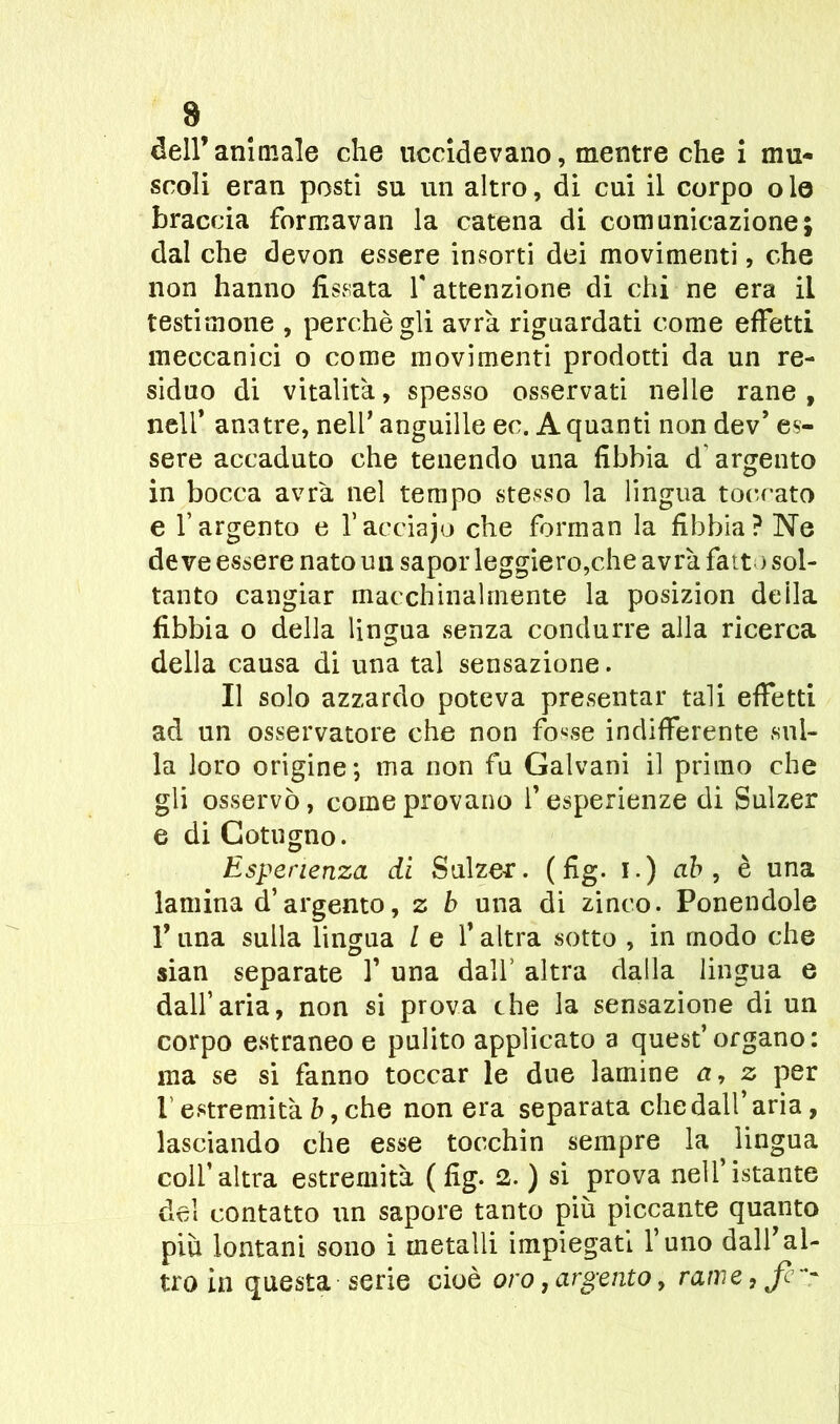 dell’animale che uccidevano, mentre che i mu- scoli eran posti su un altro, di cui il corpo o le braccia formavan la catena di comunicazione; dal che devon essere insorti dei movimenti, che non hanno fissata f attenzione di chi ne era il testimone , perchè gli avrà riguardati come effetti meccanici o come movimenti prodotti da un re- siduo di vitalità, spesso osservati nelle rane, nell* anatre, nell’ anguille ee. A quanti non dev’ es- sere accaduto che tenendo una fibbia d argento in bocca avrà nel tempo stesso la lingua toccato e l’argento e Yacciajo che forman la fibbia? Ne deve essere nato un sapor leggiero,che avrà fait ) sol- tanto cangiar macchinalmente la posizion de ila fibbia o della lingua senza condurre alla ricerca della causa di una tal sensazione. Il solo azzardo poteva presentar tali effetti ad un osservatore che non fo^se indifferente sul- la loro origine; ma non fu Galvani il primo che gli osservò, come provano f esperienze di Sulzer e di Cotogno. Esperienza di Sulzer. (fig. i.) ab , è una lamina d’argento, z b una di zinco. Ponendole l’una sulla lingua / e l’altra sotto , in modo che sian separate V una dall’ altra dalla lingua e dall’aria, non si prova che la sensazione di un corpo estraneo e pulito applicato a quest’organo: ma se si fanno toccar le due lamine a, z per f estremità b, che non era separata che dall’aria, lasciando che esse tocchin sempre la lingua coll’altra estremità (fig. 2. ) si prova nell’istante del contatto un sapore tanto più piccante quanto più lontani sono i metalli impiegati l’uno dall’al- tro in questa serie cioè oro, argento, rame, Jè~r