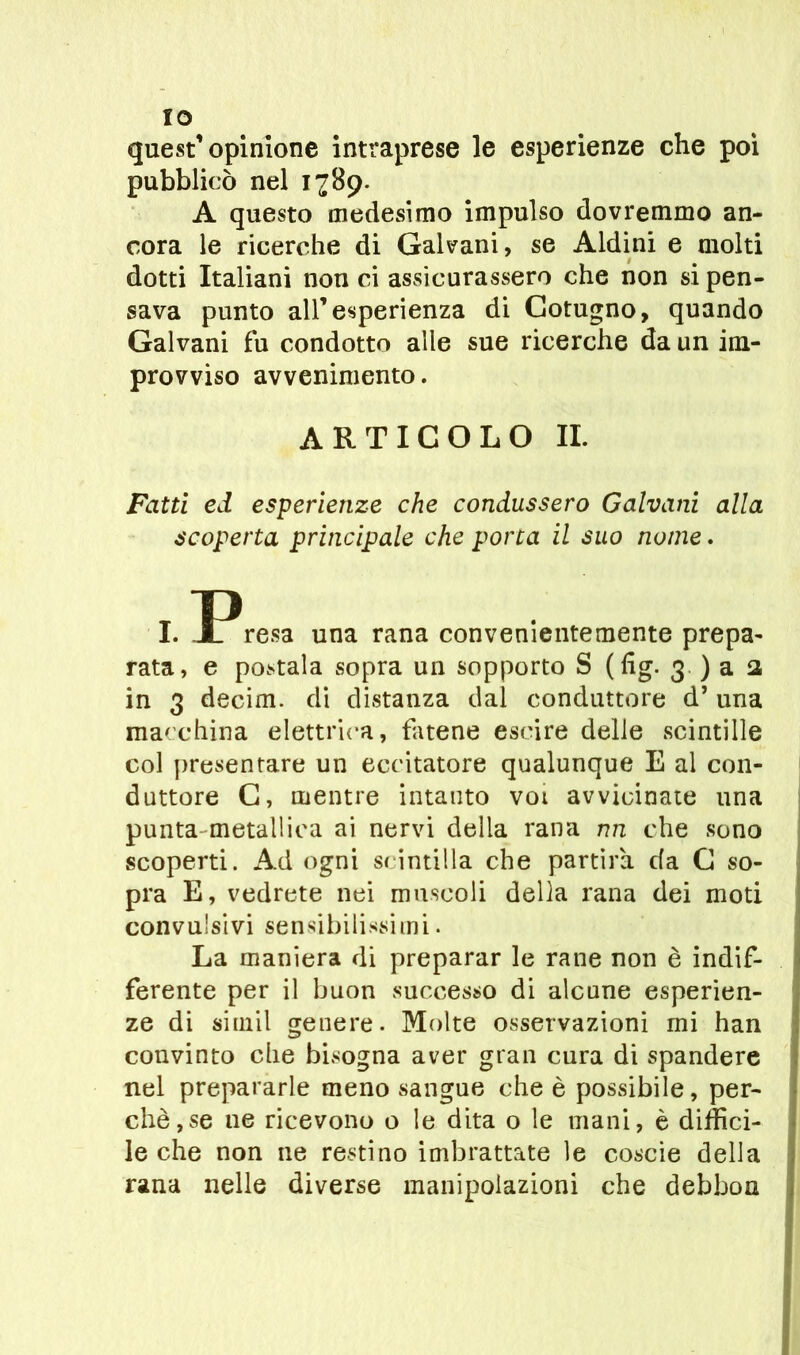 ÏO quest’opinione intraprese le esperienze che poi pubblicò nel 1789. A questo medesimo impulso dovremmo an- cora le ricerche di Galvani, se Aldini e molti dotti Italiani non ci assicurassero che non si pen- sava punto all’esperienza di Cotugno, quando Galvani fu condotto alle sue ricerche da un im- provviso avvenimento. ARTICOLO IL Fatti ed esperienze che condussero Galvani alla scoperta principale che porca il suo nome. I. Presa una rana convenientemente prepa- rata, e postala sopra un sopporto S (fig. 3 ) a a in 3 decim. di distanza dal conduttore d’ una macchina elettrica, fatene escire delle scintille col presentare un eccitatore qualunque E al con- duttore G, mentre intanto voi avvicinate una punta metallica ai nervi della rana nn che sono scoperti. Ad ogni scintilla che partira da G so- pra E, vedrete nei muscoli della rana dei moti convulsivi sensibilissimi. La maniera di preparar le rane non è indif- ferente per il buon successo di alcune esperien- ze di simil genere. Molte osservazioni mi han convinto che bisogna aver gran cura di spandere nel prepararle meno sangue che è possibile, per- chè, se ne ricevono o le dita o le mani, è diffici- le che non ne restino imbrattate le coscie della rana nelle diverse manipolazioni che debbou