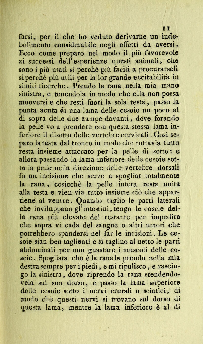 bolimento considerabile negli effetti da aversi- Ecco come preparo nel modo il più favorevole ai successi dell’esperienze questi animali, che sono i più usati si perchè più facili a procurarseli si perchè più utili per la lor grande eccitabilità in simili ricerche. Prendo la rana nella mia mano sinistra, e tenendola in modo che ella non possa muoversi e che resti fuori la sola testa, passo la punta acuta dì una lama delle cesoie un poco al di sopra delle due zampe davanti, dove forando la pelle vo a prendere con questa stessa lama in- feriore il disotto delle vertebre cervicali. Così se- paro la testa dal tronco in modo che tuttavia tutto resta insieme attaccato per la pelle di sotto: e allora passando la lama inferiore delle cesoie sot- to la pelle nella direzione delle vertebre dorsali fo un incisione che serve a spogliar totalmente la rana, cosicché la pelle intera resta unita alla testa e vien via tutto insieme ciò che appar- tiene al ventre. Quando taglio le parti laterali che inviluppano gl’intestini,tengo le coscie del- la rana più elevate del restante per impedire che sopra vi cada del sangue o altri umori che potrebbero spandersi nel far le incisioni. Le ce- soie sian ben taglienti e si taglino al netto le parti abdominali per non guastare i muscoli delle co- scie . Spogliata che è la rana la prendo nella mia destra sempre per i piedi, e mi ripulisco, e rasciu- go la sinistra, dove riprendo la rana stendendo- vela sul suo dorso, e passo la lama superiore, delle cesoie sotto i nervi crurali o sciatici, di modo che questi nervi si trovano sub dorso di questa lama, mentre la lama inferiore è al di