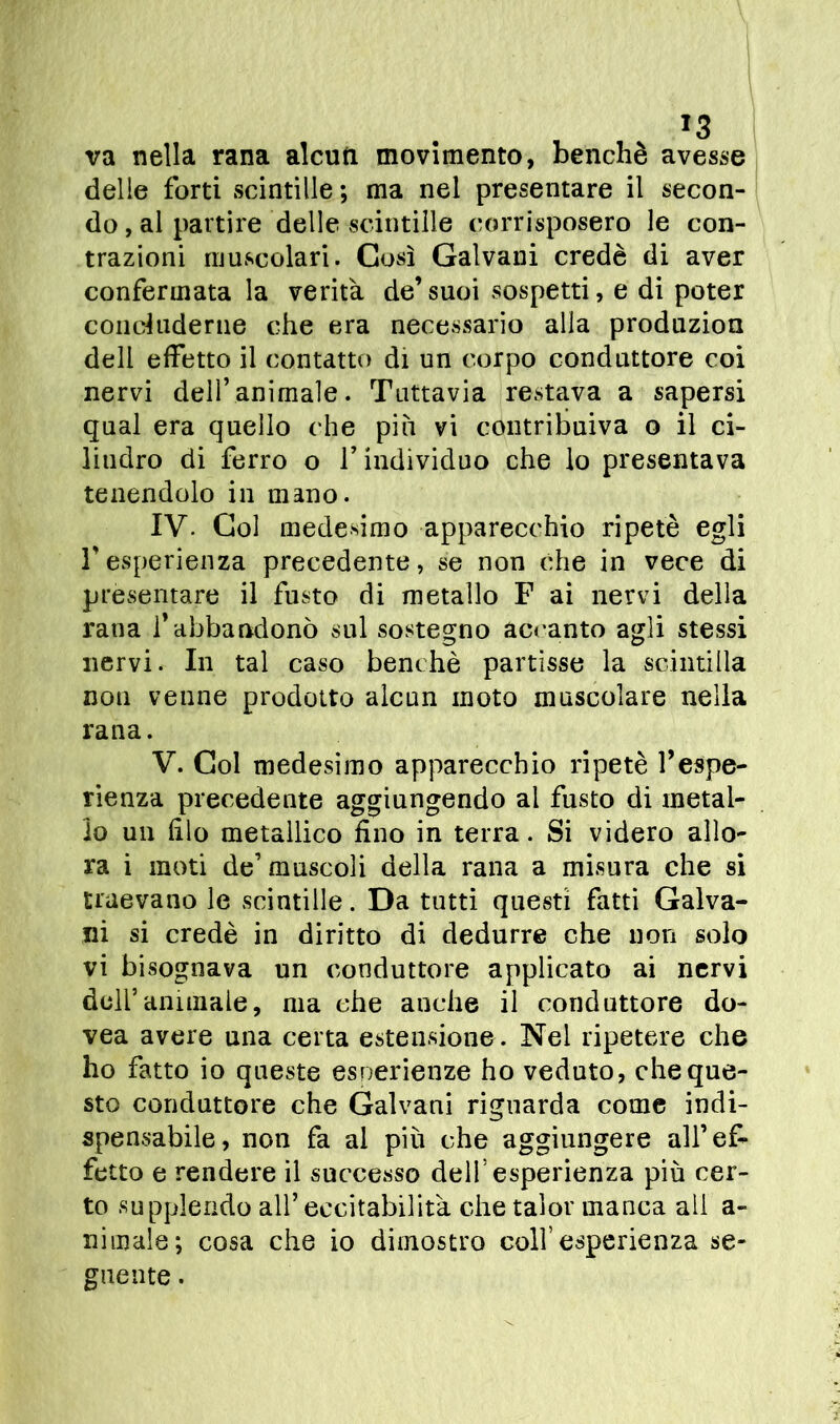 va nella rana alcun movimento, benché avesse delle forti scintille ; ma nel presentare il secon- do , al partire delle scintille corrisposero le con- trazioni muscolari. Così Galvani credè di aver confermata la verità de’suoi sospetti, e di poter concluderne che era necessario alla produzion deli effetto il contatto di un corpo conduttore coi nervi dell’animale. Tuttavia restava a sapersi qual era quello che più vi contribuiva o il ci- lindro di ferro o l’individuo che lo presentava tenendolo in mano. IV. Gol medesimo apparecchio ripetè egli l’esperienza precedente, se non che in vece di presentare il fusto di metallo F ai nervi della rana f abbandonò sul sostegno accanto agli stessi nervi. In tal caso benché partisse la scintilla non venne prodotto alcun moto muscolare nella rana. V. Gol medesimo apparecchio ripetè l’espe- rienza precedente aggiungendo al fusto di metal- lo un filo metallico fino in terra. Si videro allo- ra i moti de’ muscoli della rana a misura che si traevano le scintille. Da tutti questi fatti Galva- ni si credè in diritto di dedurre che non solo vi bisognava un conduttore applicato ai nervi dell’animale, ma che anche il conduttore do- vea avere una certa estensione. Nel ripetere che ho fatto io queste esperienze ho veduto, che que- sto conduttore che Galvani riguarda come indi- spensabile, non fa al più che aggiungere all’ef- fetto e rendere il successo dell’esperienza più cer- to supplendo all’eccitabilità che talor manca ali a- nimale; cosa che io dimostro coll’esperienza se- guente .