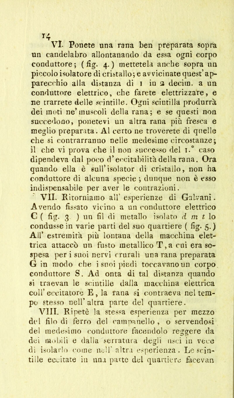 VX Ponete una rana ben preparata sopra un candelabro allontanando da essa ogni corpo conduttore; (fig. 4.) mettetela anche sopra un piccolo isolatore di cristallo; e avvicinate quest’ ap- parecchio alla distanza di 1 in 2 decim. a un conduttore elettrico, che farete elettrizzare, e ne trarrete delle scintille. Ogni scintilla produrrà dei moti ne’muscoli della rana; e se questi non succedono, ponetevi un altra rana più fresca e meglio preparata. Al certo ne troverete di quelle che si contrarranno nelle medesime circostanze; il che vi prova che il non successo del t.° caso dipendeva dal poco d*eccitabilità della rana. Ora quando ella è sull’isolator di cristallo, non ha conduttore di alcuna specie ; dunque non è esso indispensabile per aver le contrazioni. VII. Kitorniamo all’ esperienze di Galvani. Avendo fissato vicino a un conduttore elettrico C ( fig. 3 ) un fil di metallo isolato d m t lo condusse in varie parti del suo quartiere ( fig. 5.) All* estremità più lontana della macchina elet- trica attaccò un fusto metallico T,a cui era so- spesa per i suoi nervi crurali una rana preparata Gin modo che i suoi piedi toccavano un corpo conduttore S. Ad onta di tal distanza quando si traevan le scintille dalla macchina elettrica coll’eccitatore E, la rana si contraeva nel tem- po stesso nell’altra parte del quartiere. Vili. Ripetè la stessa esperienza per mezzo del filo di ferro del campanello , o servendosi del medesimo conduttore facendolo reggere da dei mobili e dalla serratura degli usci in vece di isolarlo come nell' altra esperienza. Le scin- dile eccitate in una parte del quartiere facevan