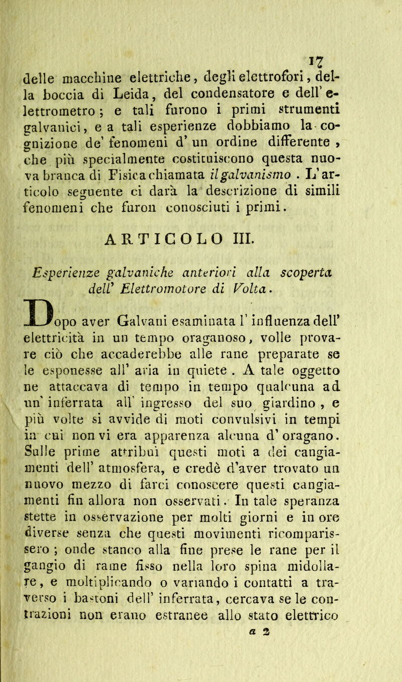 delle macelline elettriche, degli elettrofori, del- la boccia di Leida, del condensatore e dell’e- lettrometro ; e tali furono i primi strumenti galvanici, e a tali esperienze dobbiamo la co- gnizione de’ fenomeni d’ un ordine differente , che più specialmente costituiscono questa nuo- va branca di Fisica chiamata il galvanismo . L’ar- ticolo seguente ci darà la descrizione di simili o ... fenomeni che furon conosciuti i primi. ARTICOLO III. Esperienze galvaniche anteriori alla scoperta dell’ Elettromotore di Folta. Uopo aver Galvani esaminata f influenza dell’ elettricità in un tempo oraganoso, volle prova- re ciò che accaderebbe alle rane preparate se le esponesse all’ aria in quiete . A tale oggetto ne attaccava di tempo in tempo qualcuna ad un' inferrata aif ingresso del suo giardino , e più volte si avvide di moti convulsivi in tempi in cui non vi era apparenza alcuna d’oragano. Sulle prime attribuì questi moti a dei cangia- menti dell’ atmosfera, e credè d’aver trovato un nuovo mezzo di farci conoscere questi cangia- menti fin allora non osservati. In tale speranza stette in osservazione per molti giorni e in ore diverse senza che questi movimenti ricomparis- sero ; onde stanco alla fine prese le rane per il gangio di rame fisso nella loro spina midolla- re, e moltiplicando o variando i contatti a tra- verso i bastoni dell’ inferrata, cercava seie con- trazioni non erano estranee allo stato elettrico