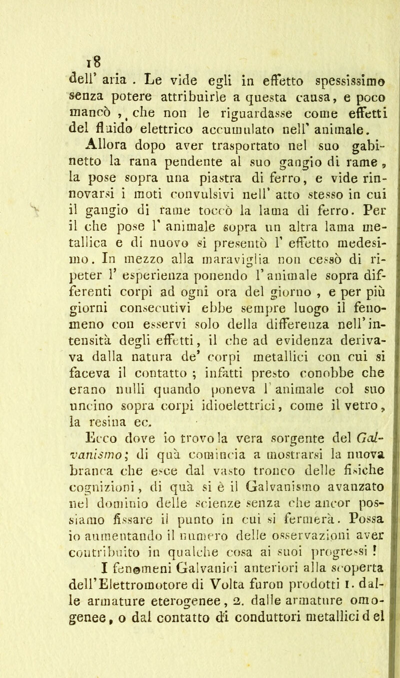 ï8 deli’ aria . Le vide egli in effetto spessissimo senza potere attribuirle a questa causa, e poco mancò , t che non le riguardasse come effetti del fluido elettrico accumulato nell’ animale. Allora dopo aver trasportato nel suo gabi- netto la rana pendente al suo gangio di rame , la pose sopra una piastra di ferro, e vide rin- novarsi i moti convulsivi nell’ atto stesso in cui il gangio di rame toccò la lama di ferro. Per il che pose V animale sopra un altra lama me- tallica e di nuovo si presentò V effetto medesi- mo. In mezzo alla maraviglia non cessò di ri- peter 1 esperienza ponendo f animale sopra dif- ferenti corpi ad ogni ora del giorno , e per più giorni consecutivi ebbe sempre luogo il feno- meno con esservi solo della differenza nell’in- tensità degli effetti, il che ad evidenza deriva- va dalla natura de* corpi metallici con cui si faceva il contatto ; infatti presto conobbe che erano nulli quando poneva 1 animale col suo uncino sopra corpi idioelettrici, come il vetro, la resina ec. Ecco dove io trovo la vera sorgente del Gol- v arti sino ; di qua comincia a mostrarsi la nuova branca che esce dal vasto tronco delle fisiche cognizioni, di qua si è ii Galvanismo avanzato nel dominio delle scienze senza che ancor pos- siamo fissare il punto in cui si fermerà. Possa io aumentando il numero delle osservazioni aver contribuito in qualche cosa ai suoi progressi l I fenemeni Galvanici anteriori alla scoperta dell’Elettromotore di Volta furon prodotti I. dal- le armature eterogenee, 2. dalle armature omo- genee, o dal contatto di conduttori metallici del