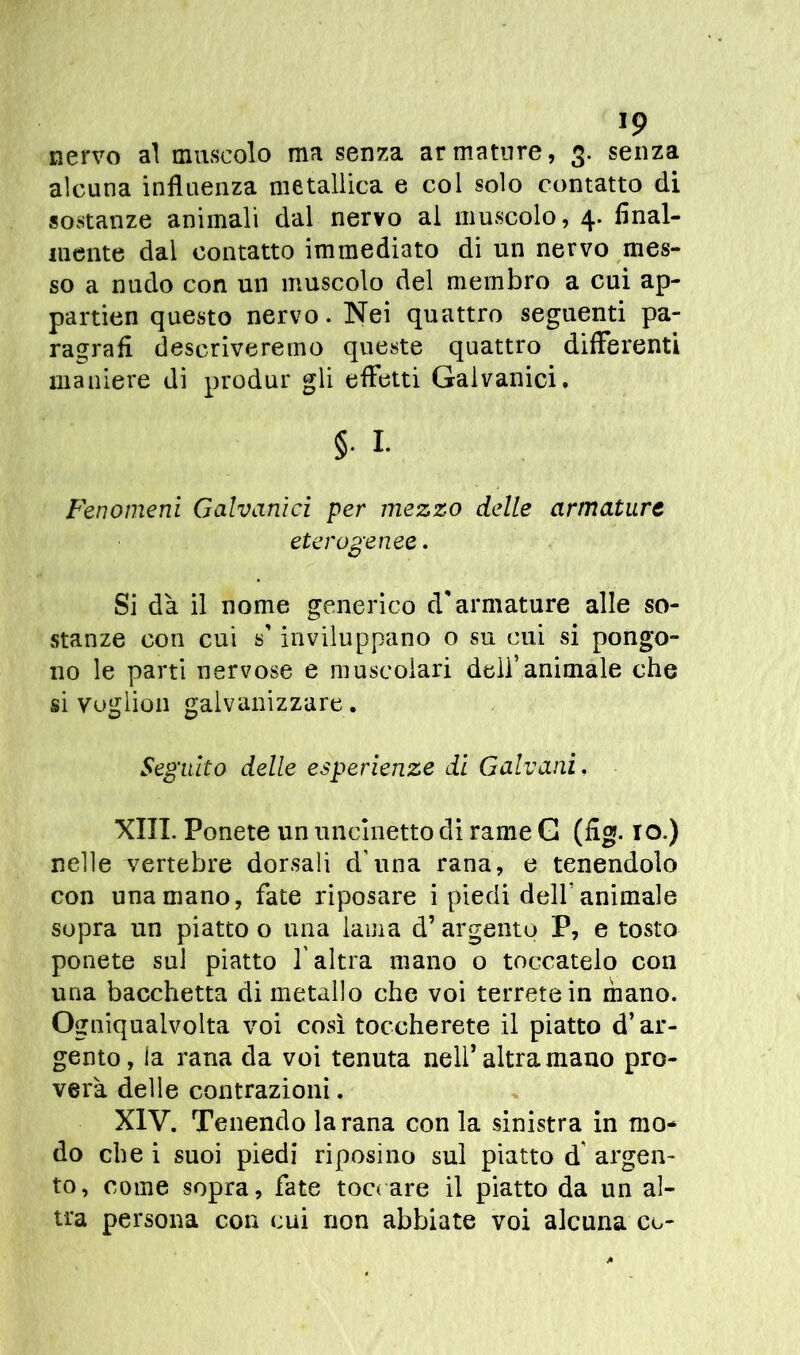 J9 nervo al muscolo ma senza armature, 3. senza alcuna influenza metallica e col solo contatto di sostanze animali dal nervo ai muscolo, 4. final- mente dal contatto immediato di un nervo mes- so a nudo con un muscolo del membro a cui ap- partien questo nervo. Nei quattro seguenti pa- ragrafi descriveremo queste quattro differenti maniere di produr gli effetti Galvanici. §. I. Fenomeni Galvanici per mezzo delle armature eterogenee. Si dà il nome generico d'armature alle so- stanze con cui s'inviluppano o su cui si pongo- no le parti nervose e muscolari dell’animale che si vuglion galvanizzare. Seguito delle esperienze di Galvani. XIII. Ponete un uncinetto di rame G (fig. io.) nelle vertebre dorsali d’una rana, e tenendolo con una mano, fate riposare i piedi delf animale sopra un piatto o una lama d’ argento P, e tosto ponete sul piatto l'altra mano o toccatelo con una bacchetta di metallo che voi terrete in mano. Ogniqualvolta voi così toccherete il piatto d’ar- gento, la rana da voi tenuta nell’altra mano pro- verà delle contrazioni. XIV. Tenendo la rana con la sinistra in mo- do che i suoi piedi riposino sul piatto d argen- to, come sopra, fate toccare il piatto da un al- tra persona con cui non abbiate voi alcuna co-