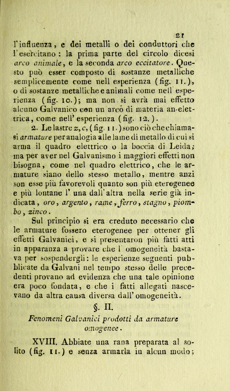 l’esercitano : la prima parte del circolo dicesi arco animale, e la seconda arco eccitatore. Que- sto può esser composto di sostanze metalliche semplicemente come nell esperienza (fig. 11. ), o di sostanze metalliche e animali come nell espe- rienza ( fig. io.); ma non si avrà mai effetto alcuno Galvanico con un arcò di materia an-elet- trica, come nell’ esperienza ( fig. 12. ). 2. Le lastre z, c, ( fig 11.) sono ciò che chiama- si armature per analogia alle lame di metallo di cui si arma il quadro elettrico o la boccia di Leida; ma per aver nel Galvanismo i maggiori effetti non bisogna, come nel quadro elettrico, che le ar- mature siano dello stesso metallo, mentre anzi son esse piu favorevoli quanto son più eterogenee e più lontane f una dall1 altra nella serie già in- dicata, oro, argento, rame, ferro, stagno, piom- ho, zinco. Sul principio si era creduto necessario che le armature fossero eterogenee per ottener gli effetti Galvanici, e si presentarci! più fatti atti in apparanza a provare che 1 omogeneità basta- va per sospendergli: le esperienze seguenti pub- blicate da Galvani nel tempo stesso delle prece- denti provano ad evidenza che una tale opinione era poco fondata, e che i fatti allegati nasce- vano da altra causa diversa dall’omogeneità. §. a Fenomeni Galvanici prodotti da armature omogenee. XVIII. Abbiate una rana preparata al so-
