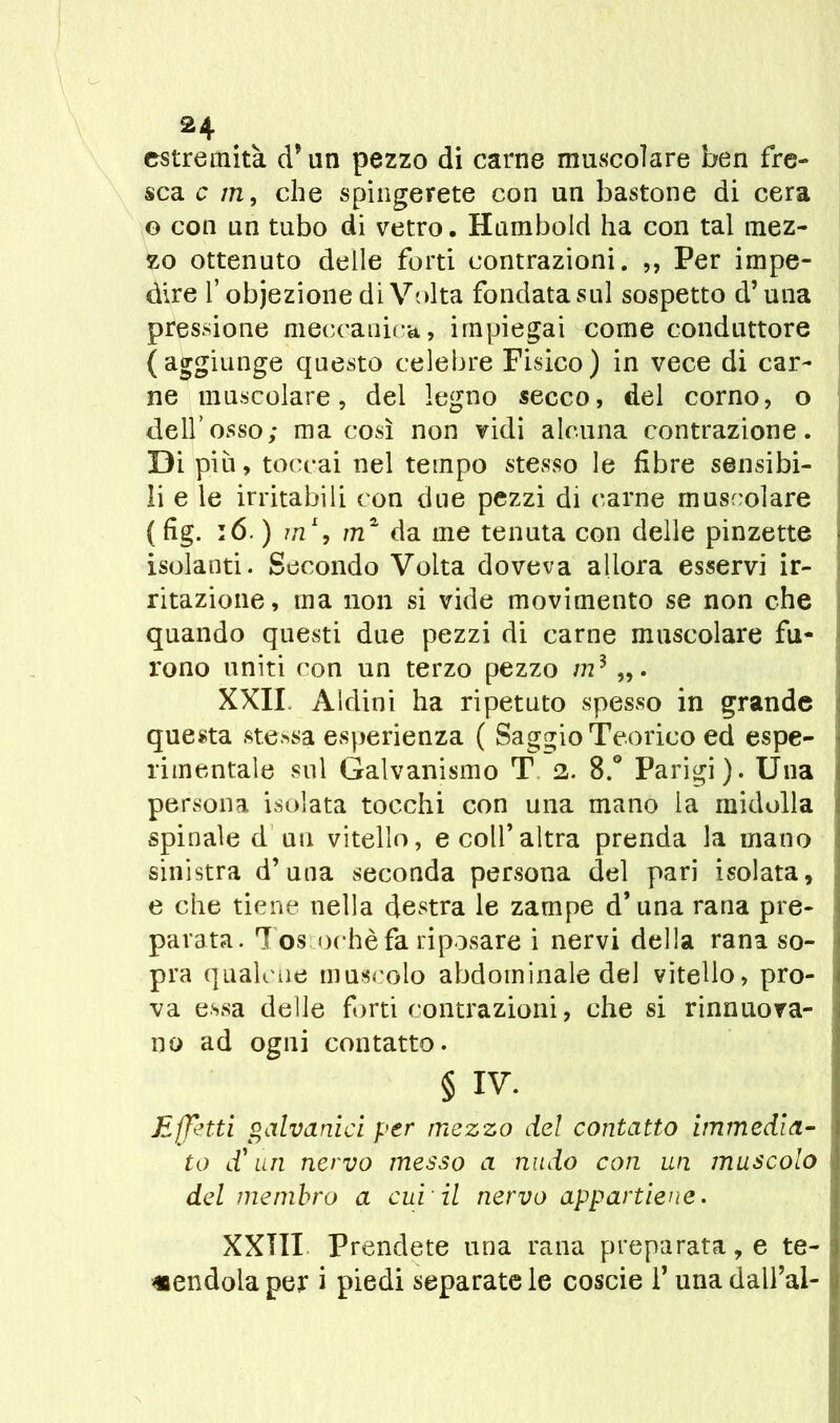 estremità d* un pezzo di carne muscolare ben fre- sca c in, che spingerete con un bastone di cera o con un tubo di vetro. Humbold ha con tal mez- zo ottenuto delle forti contrazioni. ,, Per impe- dire f obiezione di Volta fondata sul sospetto d’una pressione meccanica, impiegai come conduttore (aggiunge questo celebre Fisico) in vece di car- ne muscolare, del legno secco, del corno, o dell’osso; ma così non vidi alcuna contrazione. Di più, toccai nel tempo stesso le fibre sensibi- li e le irritabili con due pezzi di carne muscolare (fig. :6. ) in1, m2 da me tenuta con delle pinzette < isolanti. Secondo Volta doveva allora esservi ir- ritazione, ma non si vide movimento se non che quando questi due pezzi di carne muscolare fu- rono uniti con un terzo pezzo m3 XXII. Aldini ha ripetuto spesso in grande questa stessa esperienza ( Saggio Teorico ed espe- rimentale sul Galvanismo T 2. 8.° Parigi). Una persona isolata tocchi con una mano la midolla spinale d un vitello, e colf altra prenda la mano sinistra d’una seconda persona del pari isolata, e che tiene nella destra le zampe d’una rana pre- parata. Tos ochè fa riposare i nervi della rana so- pra qualene muscolo abdominale del vitello, pro- va essa delle forti contrazioni, che si rinnuova- 110 ad ogni contatto. § IV. Effetti galvanici per mezzo del contatto immedia- i to d'uri nervo messo a nudo con un muscolo del membro a cui il nervo appartiene. XXTII Prendete una rana preparata, e te- I «endolaper i piedi separatele coscie f unadall’al- <