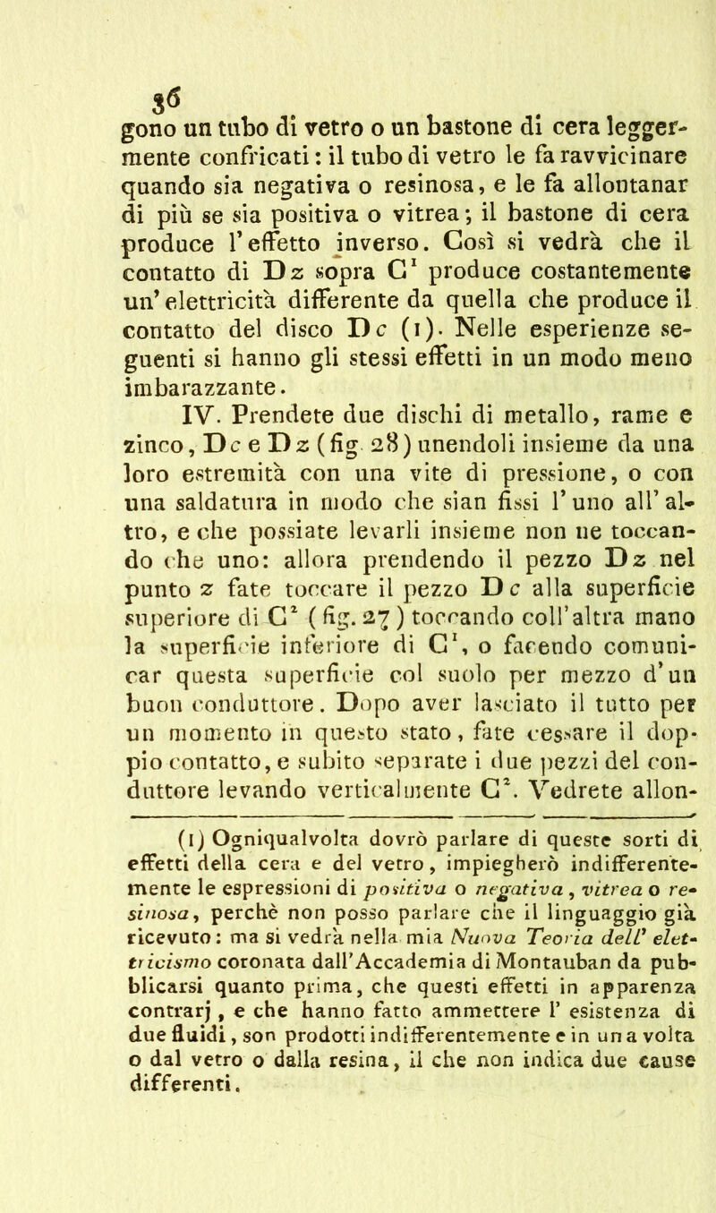 gono un tubo di vetro o un bastone di cera legger- mente confricati : il tubo di vetro le fa ravvicinare quando sia negativa o resinosa, e le fa allontanar di più se sia positiva o vitrea ; il bastone di cera produce f effetto inverso. Così vsi vedrà che il contatto di Dz sopra C1 produce costantemente un’elettricità differente da quella che produce il contatto del disco De (i). Nelle esperienze se- guenti si hanno gli stessi effetti in un modo meno imbarazzante. IV. Prendete due dischi di metallo, rame e zinco, De e Dz (fig 28) unendoli insieme da una loro estremità con una vite di pressione, o con una saldatura in modo che sian fissi l’uno all’al- tro, e che possiate levarli insieme non ne toccan- do che uno: allora prendendo il pezzo Dz nel punto z fate toccare il pezzo De alla superficie superiore di G2 ( fig. 2% ) toccando coll’altra mano la superficie inferiore di C\ o facendo comuni- car questa superficie col suolo per mezzo d’un buon conduttore. Dopo aver lasciato il tutto per un momento in questo stato, fate cessare il dop- pio contatto, e subito separate i due pezzi del con- duttore levando verticalmente C\ Vedrete allon- (l) Ogniqualvolta dovrò parlare di queste sorti di effetti della cera e del vetro, impiegherò indifferente- mente le espressioni di positiva o negativa , vitrea o re- sinosa, perchè non posso parlare che il linguaggio già ricevuto : ma si vedrà nella mia Nuova Teoria dell1 elet- tricismo coronata dall'Accademia di Montauban da pub- blicarsi quanto prima, che questi effetti in apparenza contrarj, e che hanno fatto ammettere 1’ esistenza di due fluidi, son prodotti indifferentemente e in una volta o dal vetro o dalla resina, il che non indica due cause differenti.