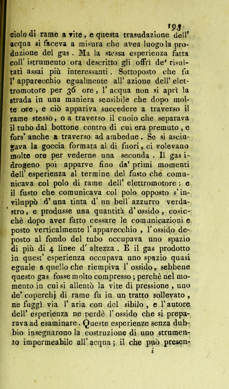 ciolo di rame a vite, e questa trasudazione dell* acqua si faceva a misura che avea luogo la pro- duzione del gas . Ma la stessa esperienza fatta colf istrumento ora descritto gli offrì de* risul- tati assai più interessanti. Sottoposto che fu 1* apparecchio egualmente all’ azione dell’ elet- tromotore per 36 ore, l’acqua non si aprì la strada in una maniera sensibile che dopo mol- te ore , e ciò appariva succedere a traverso il rame stesso, oa traverso il cuoio che separava il tubo dal bottone contro di cui era premuto , e fors* anche a traverso ad ambedue. Se si asciu- gava la goccia formata al di fuori, ci volevano molte ore per vederne una seconda . Il gas i- drogeno poi apparve fino da’ primi momenti dell’ esperienza al termine del fusto che comu- nicava col polo di rame dell’ elettromotore : e il fusto che comunicava col polo opposto s’in- viluppò d’ una tinta d’ un bell azzurro verda- 4 stro, e produsse una quantità d’ossido , cosic- ché dopo aver fatto cessare le comunicazioni e posto verticalmente l’apparecchio , l’ossido de- posto al fondo del tubo occupava uno spazio di più di 4 linee d' altezza . E il gas prodotto in quest’ esperienza occupava uno spazio quasi eguale a quello che riempiva f ossido, sebbene questo gas fosse molto compresso ; perchè nel mo- mento in cui si allentò la vite di pressione , uno de’coperchj di rame fu in un tratto sollevato, ne fuggì via 1’ aria con del sibilo , e f autore dell’ esperienza ne perdè l’ossido che si prepa- rava ad esaminare. Queste esperienze senza dub- bio insegnarono la costruzione di uno strumen- to impermeabile all’ acqua ; il che può presen-
