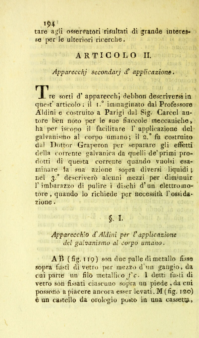 iç>4 tare agli osservatori risultati di grande interes- se per le ulteriori ricerche. ARTICOLO II. Apparecchj secondarj d1 applicazione. TL re sorti d’ apparecchi debbon descriversi iti quest’ articolo: il i.° immaginato dal Professore Aldini e costruito a Parigi dal Sig. Carcel au- tore ben noto per le sue fiaccole meccaniche, ha per iscopo il facilitare V applicazione del galvanismo al corpo umano; il 2.° fu costruito dal Dottor Graperon per separare gli effetti della corrente galvanica da quelli de’primi pro- dotti di questa corrente quando vuoisi esa- minare la sua azione sopra diversi liquidi ; nel 3.° descriverò alcuni mezzi per diminuir l’imbarazzo di pulire i dischi d’un elettromo- tore, quando lo richiede per necessità Y ossida- zione . §. i. Apparecchio d'Aldini per Y applicazione del galvanismo al corpo umano. AB (fig. 119) son due palle di metallo fisse sopra fasti di vetro per mezzo d’un gangio, da cui parte un filo metallico f c. I detti fusti di vetro son fissati ciascuno sopra un piede »da cui possono a piacere ancora esser levati. M ( fig. 120) è un castello da orologio posto in una cassetta.