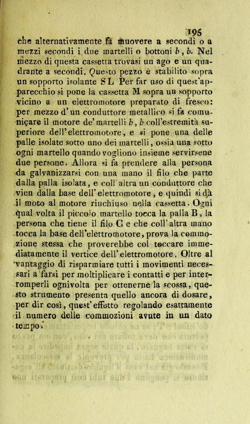 mezzi secondi i due martelli o bottoni b, ò. Nel mezzo di questa cassetta trovasi un ago e un qua- drante a secondi. Questo pezzo è stabilito sopra un sopporto isolante SL Per far uso di quest'ap- parecchio si pone la cassetta M sopra un sopporto vicino a un elettromotore preparato di fresco: per mezzo d’un conduttore metallico si fa comu- niçare il motore de’martelli b, b coll’estremità su- periore dell’elettromotore, e si pone una delle palle isolate sotto uno dei martelli, ossia una sotto ogni martello quando vogliono insieme servirsene due persone. Allora si fa prendere alla persona da galvanizzarsi con una mano il filo che parte dalla palla isolata, e colf altra un conduttore che vien dalla base dell’elettromotore , e quindi si dà il moto al motore rinchiuso nella cassetta. Ogni qual volta il piccolo martello tocca la palla B, la persona che tiene il filo G e che coll’ altra mano tocca la base deH’elettromotore, prova la commo- zione stessa che proverebbe col toccare imme- diatamente il vertice dell’elettromotore. Oltre al •vantaggio di risparmiare tutti i movimenti neces- sari a farsi per moltiplicare i contatti e per inter- romperli ognivolta per ottenerne la scossa. que- sto strumento presenta quello ancora di dosare, per dir così, quest’effetto regolando esattamente il numero delle commozioni avute in un dato tempo »