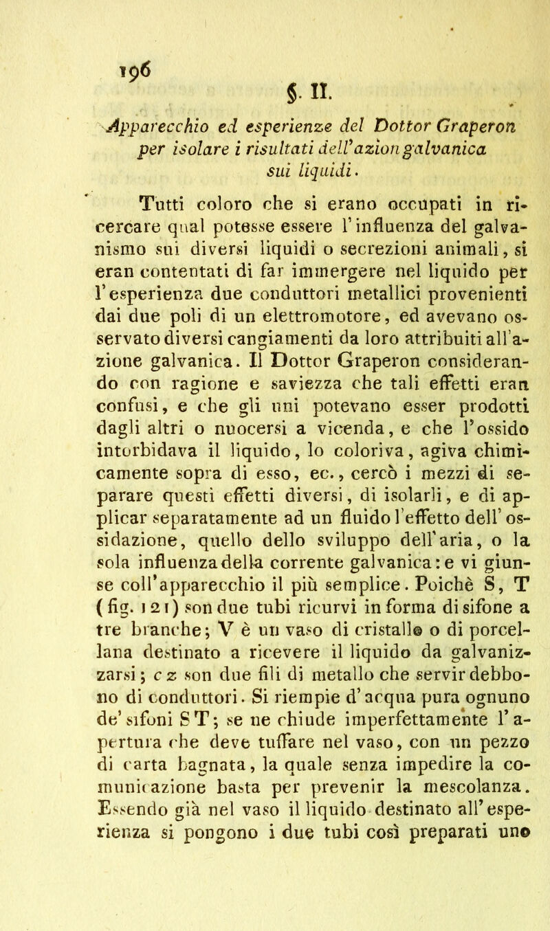 Apparecchio ed esperienze del Dottor Graperon per isolare i risultati dell9aziongalvanica Slii liquidi. Tutti coloro che si erano occupati in ri- cercare qual potesse essere l’influenza del galva- nismo sui diversi liquidi o secrezioni animali, si eran contentati di far immergere nel liquido per l’esperienza due conduttori metallici provenienti dai due poli di un elettromotore, ed avevano os- servato diversi cangiamenti da loro attribuiti all’a- zione galvanica. Il Dottor Graperon consideran- do con ragione e saviezza che tali effetti eran confusi, e che gli uni potevano esser prodotti dagli altri o nuocersi a vicenda, e che 1*ossido intorbidava il liquido, lo coloriva, agiva chimi- camente sopra di esso, ec., cercò i mezzi di se- parare questi effetti diversi, di isolarli, e di ap- plicar separatamente ad un fluido l’effetto dell’os- sidazione, quello dello sviluppo dell’aria, o la sola influenza della corrente galvanica: e vi giun- se coll’apparecchio il più semplice. Poiché S, T ( fìg. ì 21 ) son due tubi ricurvi in forma di sifone a tre branche ; V è un vaso di cristallo o di porcel- lana destinato a ricevere il liquido da galvaniz- zarsi; c z son due fili di metallo che servir debbo- no di conduttori. Si riempie d’acqua pura ognuno de’sifoni ST; se ne chiude imperfettamente l’a- pertura che deve tuffare nel vaso, con un pezzo di carta bagnata, la quale senza impedire la co- municazione basta per prevenir la mescolanza. Essendo già nel vaso il liquido destinato all’espe-