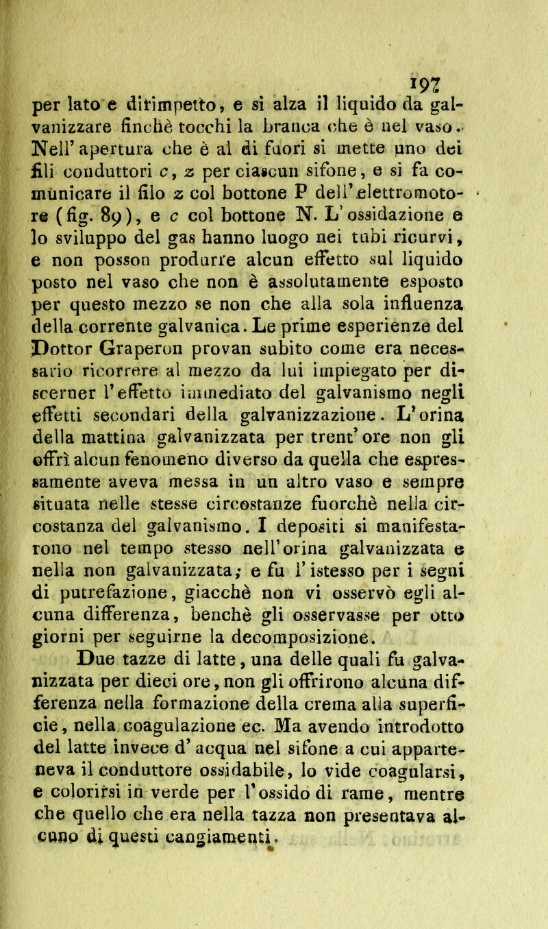 m per lato e dirimpetto, e si alza il liquido da gal- vanizzare finché tocchi la branca che è nel vaso. Nell’ apertura che è ai di fuori si mette pno dei fili conduttori c, z per ciascun sifone, e si fa co- municare il filo z col bottone P dell’elettromoto- re ( fig. 89 ), e c col bottone N. L’ossidazione e lo sviluppo del gas hanno luogo nei tubi ricurvi, e non posson produrre alcun effetto sui liquido posto nel vaso che non è assolutamente esposto per questo mezzo se non che alla sola influenza della corrente galvanica. Le prime esperienze del Dottor Graperon provan subito come era neces- sario ricorrere al mezzo da lui impiegato per di- scerner l’effetto immediato del galvanismo negli effetti secondari della galvanizzazione. L’orina della mattina galvanizzata per treni ore non gli offrì alcun fenomeno diverso da quella che espres- samente aveva messa in un altro vaso e sempre situata nelle stesse circostanze fuorché nella cir- costanza del galvanismo. I depositi si manifesta- rono nel tempo stesso nell’orina galvanizzata e nella non galvanizzata; e fu f istesso per i segni di putrefazione, giacché non vi osservò egli al- cuna differenza, benché gli osservasse per otto giorni per seguirne la decomposizione. Due tazze di latte, una delle quali fu galva- nizzata per dieci ore, non gli offrirono alcuna dif- ferenza nella formazione della crema alia superfi- cie , nella coagulazione ec. Ma avendo introdotto del latte invece d’ acqua nel sifone a cui apparte- neva il conduttore ossidabile, lo vide coagularsi, e colorirsi in verde per Vossido di rame, mentre che quello che era nella tazza non presentava al- cuno di questi cangiamenti