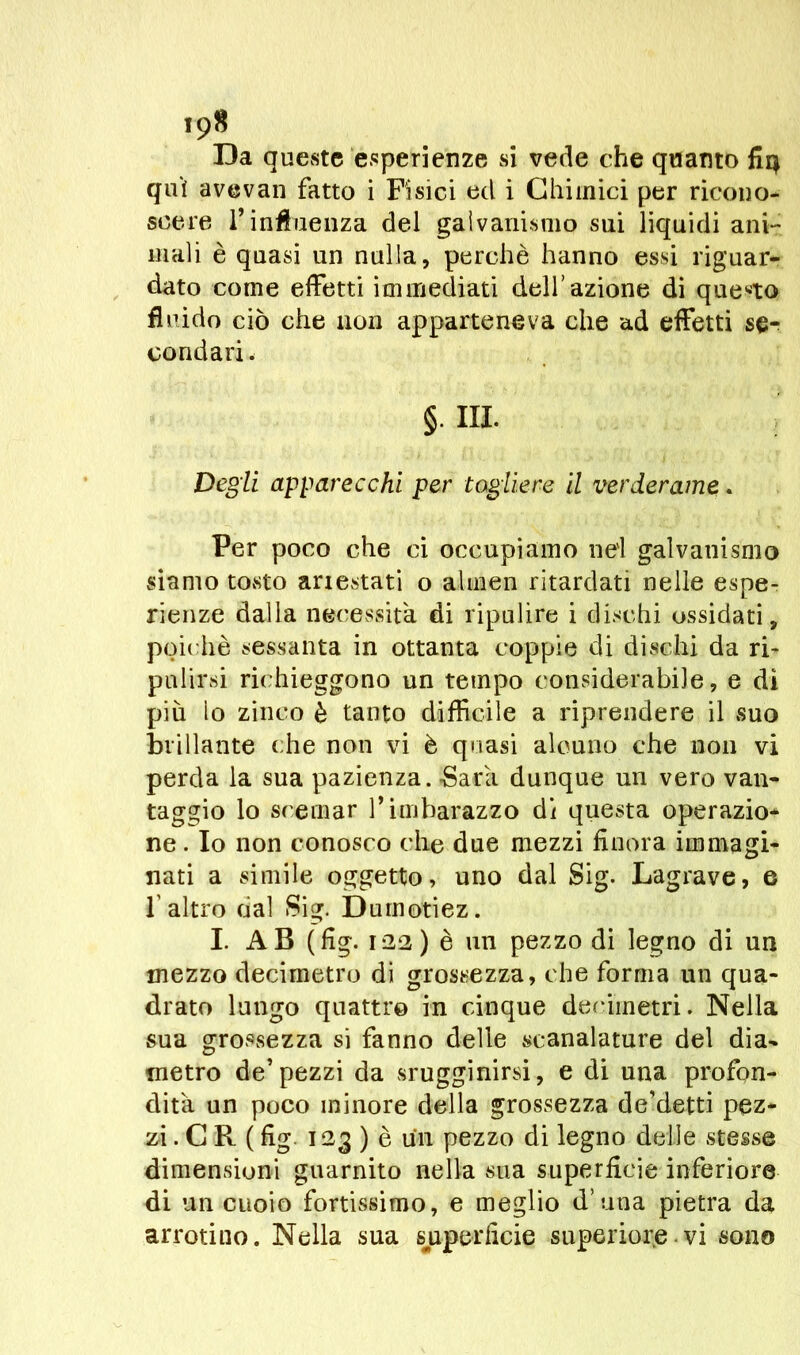 Da queste esperienze si vede che quanto fiq qui avevan fatto i Fisici ed i Chimici per ricono- scere l’influenza del galvanismo sui liquidi ani- mali è quasi un nulla, perchè hanno essi riguar- dato come effetti immediati dell’azione di questo fluido ciò che non apparteneva che ad effetti se- condari . §. III. Degli apparecchi per togliere il verderame. Per poco che ci occupiamo nei galvanismo siamo tovsto anestati o almen ritardati nelle espe- rienze dalla necessità di ripulire i dischi ossidati, poiché sessanta in ottanta coppie di dischi da ri- pulirsi richieggono un tempo considerabile, e di piu lo zinco è tanto difficile a riprendere il suo brillante che non vi è quasi alcuno che non vi perda la sua pazienza. Sarà dunque un vero van- taggio lo scemar V imbarazzo di questa operazio- ne. Io non conosco che due mezzi finora immagi- nati a simile oggetto, uno dal Sig. Lagrave, e l'altro dal Sig. Duinotiez. I. AB (fig. 122) è un pezzo di legno di un mezzo decimetro di grossezza, che forma un qua- drato lungo quattro in cinque decimetri. Nella sua grossezza si fanno delle scanalature del dia- metro de’pezzi da srugginirsi, e di una profon- dità un poco minore della grossezza de’detti pez- zi . C R ( fig 123 ) è un pezzo di legno delle stesse dimensioni guarnito nella sua superfìcie inferiore di un cuoio fortissimo, e meglio d’una pietra da arrotino. Nella sua superficie superiore.vi sono