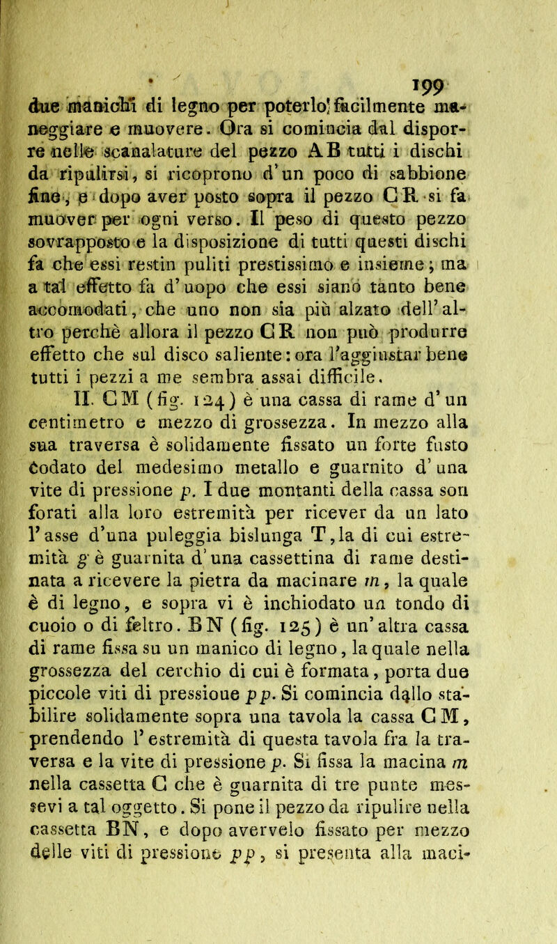 due manichi di legno per poterlo’fàcilmente ma- neggiare e muovere. Ora si comincia dui dispor- re nello scanalature del pezzo AB tutti i dischi da ripulirsi, si ricoprono d’un poco di sabbione firn , p ‘ dopo aver posto sopra il pezzo C R si fa muover per ogni verso. Il peso di questo pezzo sovrapposto e la disposizione di tutti questi dischi fa che essi restili puliti prestissimo e insieme ; ma a tal effetto fa d’uopo che essi siano tanto bene accomodati, che uno non sia piu alzato dell’al- tro perchè allora il pezzo GR non può produrre effetto che sul disco saliente: ora l’aggiustar bene tutti i pezzi a me sembra assai difficile, II. CM (fig. 124) è una cassa di rame d’un centimetro e mezzo di grossezza. In mezzo alla sua traversa è solidamente fissato un forte fasto iodato del medesimo metallo e guarnito d’ una vite di pressione p. I due montanti della cassa son forati alla loro estremità per ricever da un lato l’asse d’nna puleggia bislunga T,la di cui estre- mità gè guarnita duna cassettina di rame desti- nata a ricevere la pietra da macinare m, la quale è di legno, e sopra vi è inchiodato un tondo di cuoio o di feltro. BN (fig. 125) è un’altra cassa di rame fissa su un manico di legno, la quale nella grossezza del cerchio di cui è formata, porta due piccole viti di pressioue pp. Si comincia dq.llo sta- bilire solidamente sopra una tavola la cassa GM, prendendo l’estremità di questa tavola fra la tra- versa e la vite di pressione p. Si fissa la macina m nella cassetta G che è guarnita di tre punte mes- sevi a tal oggetto. Si pone il pezzo da ripulire nella cassetta BN, e dopo avervelo fissato per mezzo delle viti di pressione pp > sì presenta alla maci-