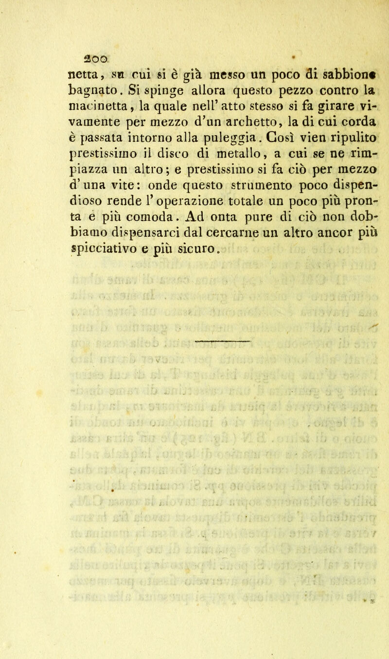 netta, su cui si è già messo un poco di sabbioni bagnato. Si spinge allora questo pezzo contro la macinetta, la quale nell’ atto stesso si fa girare vi- vamente per mezzo d’un archetto, la di cui corda è passata intorno alla paleggia. Così vien ripulito prestissimo il disco di metallo, a cui se ne rim- piazza un altro ; e prestissimo si fa ciò per mezzo <F una vite: onde questo strumento poco dispen- dioso rende F operazione totale un poco più pron- ta e più comoda. Ad onta pure di ciò non dob- biamo dispensarci dal cercarne un altro ancor più spicciativo e più sicuro.