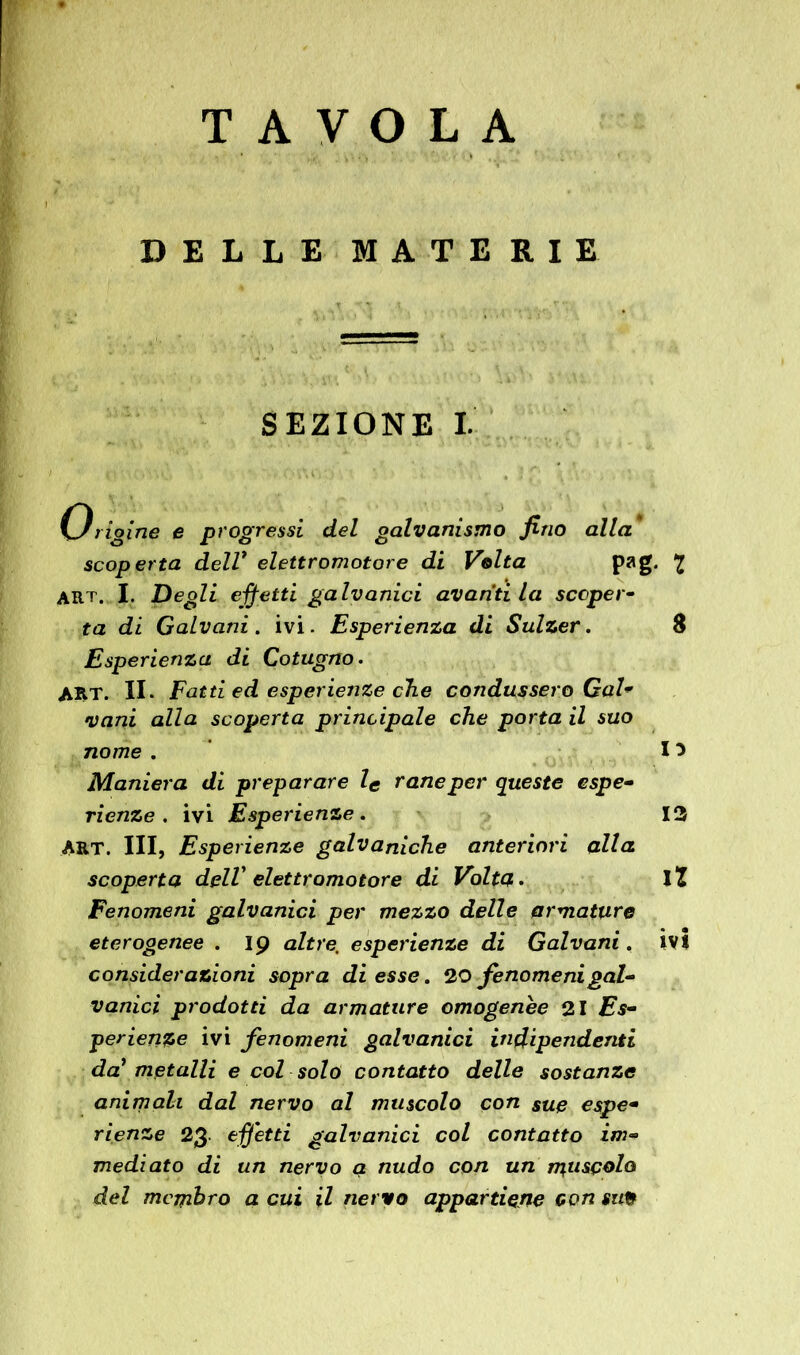 T AVO LA DELLE MATERIE SEZIONE I. Caligine e progressi del galvanismo fino alla scoperta dell* elettromotore di Volta pag. £ art. I. Degli effetti galvanici avariti la scoperà ta di Galvani . ivi. Esperienza di Sulzer. 8 Esperienza di Cotugno. ART. II. Fatti ed esperienze che condussero Gal* vani alla scoperta principale che porta il suo nome . 15 Maniera di preparare le rane per queste espe- rienze. ivi Esperienze. 13 ART. Ili, Esperienze galvaniche anteriori alla scoperta dell' elettromotore di Volta. IÏ Fenomeni galvanici per mezzo delle armature eterogenee . 19 altre, esperienze di Galvani. ivi considerazioni sopra di esse. 20 fenomenigal- vanici prodotti da armature omogenee 21 Es- perienze ivi fenomeni galvanici indipendenti da? metalli e col solo contatto delle sostanze animali dal nervo al muscolo con sue espe- rienze 23 effetti galvanici col contatto im- mediato di un nervo a nudo con un muscolo del membro a cui il nervo appartiene con site